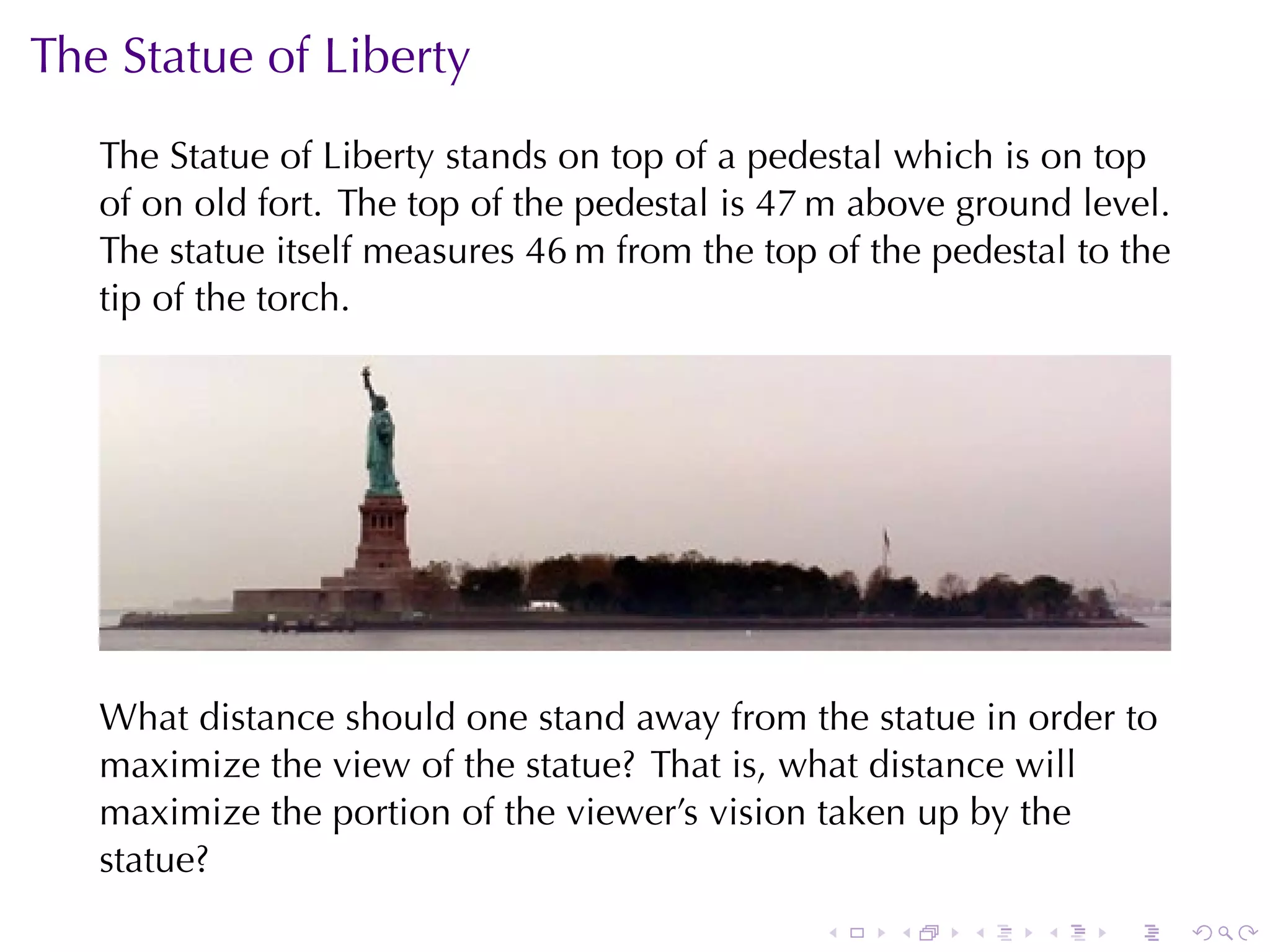 The	Statue	of	Liberty
   The	Statue	of	Liberty	stands	on	top	of	a	pedestal	which	is	on	top
   of	on	old	fort. The	top	of	the	pedestal	is	47 m	above	ground	level.
   The	statue	itself	measures	46 m	from	the	top	of	the	pedestal	to	the
   tip	of	the	torch.




   What	distance	should	one	stand	away	from	the	statue	in	order	to
   maximize	the	view	of	the	statue? That	is, what	distance	will
   maximize	the	portion	of	the	viewer’s	vision	taken	up	by	the
   statue?
                                                .   .    .    .   .      .
 