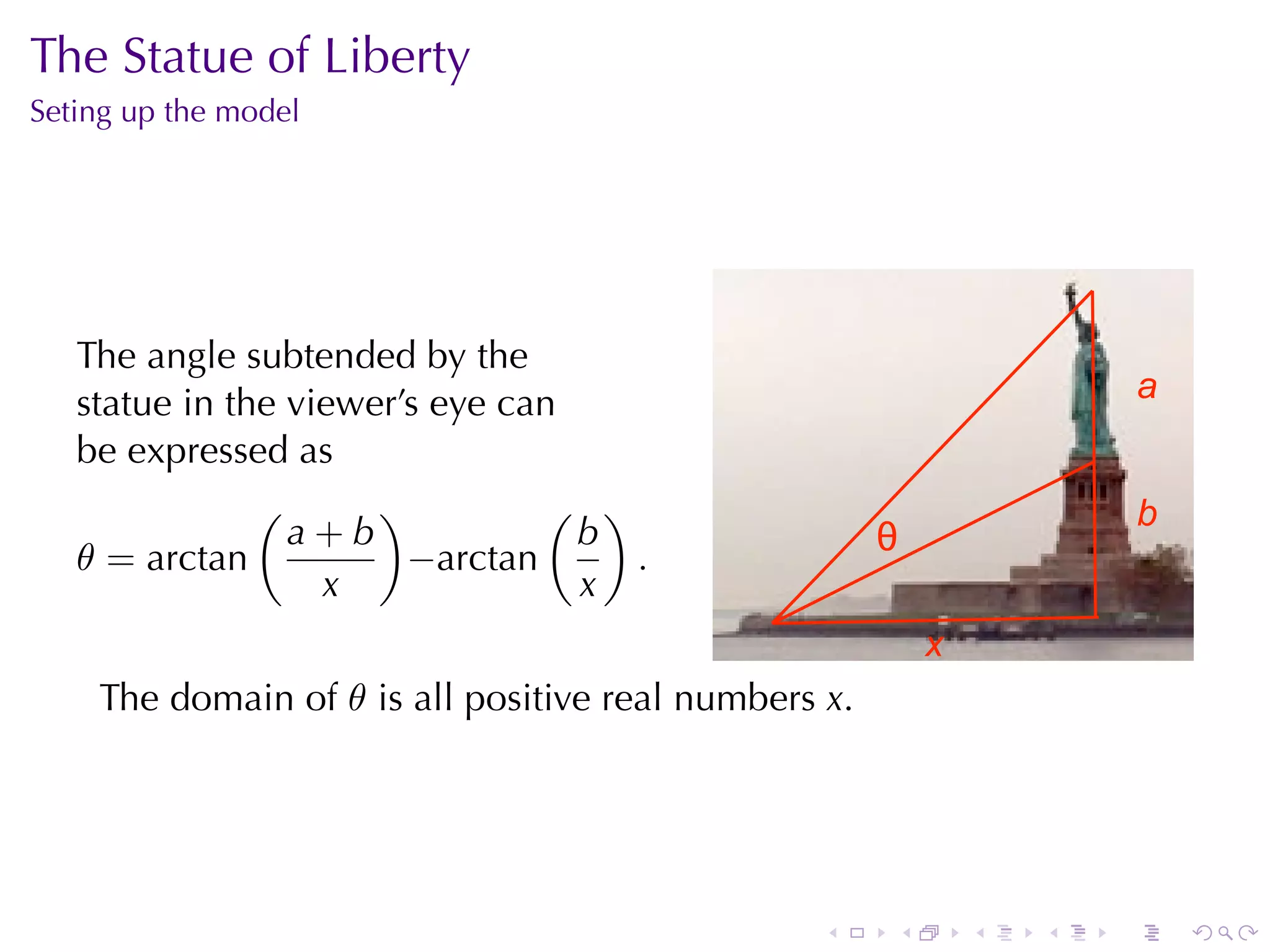 The	Statue	of	Liberty
Seting	up	the	model




   The	angle	subtended	by	the
   statue	in	the	viewer’s	eye	can                                         a
   be	expressed	as
               (      )         ( )                                       b
                 a+b              b                   θ
   θ = arctan           −arctan     .
                   x              x
                                                          x
    The	domain	of θ is	all	positive	real	numbers x.




                                                 .    .       .   .   .       .
 