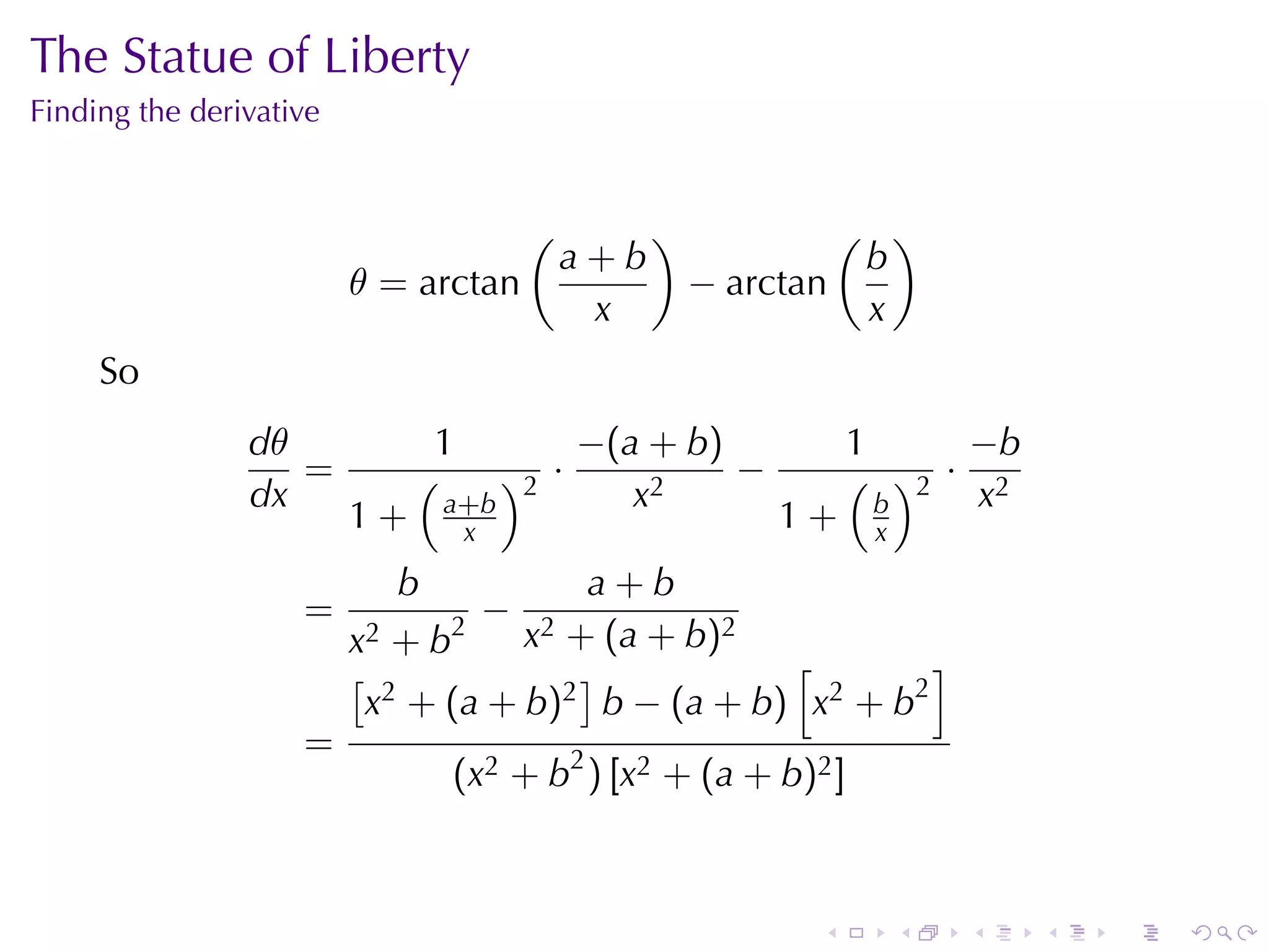 The	Statue	of	Liberty
Finding	the	derivative


                                          (          )            ( )
                                               a+b                 b
                         θ = arctan                      − arctan
                                                x                  x
     So
                dθ             1               −(a + b)            1     −b
                   =          (         )2 ·            −          ( )2 · 2
                dx                a+b             x2                 b    x
                         1+        x                         1+     x
                              b       a+b
                    =             2
                                      −
                         x2 +b            x2
                                     + (a + b ) 2
                         [ 2          ]           [        ]
                          x + (a + b)2 b − (a + b) x2 + b2
                    =
                                  (x2 + b2 ) [x2 + (a + b)2 ]



                                                               .        .   .   .   .   .
 