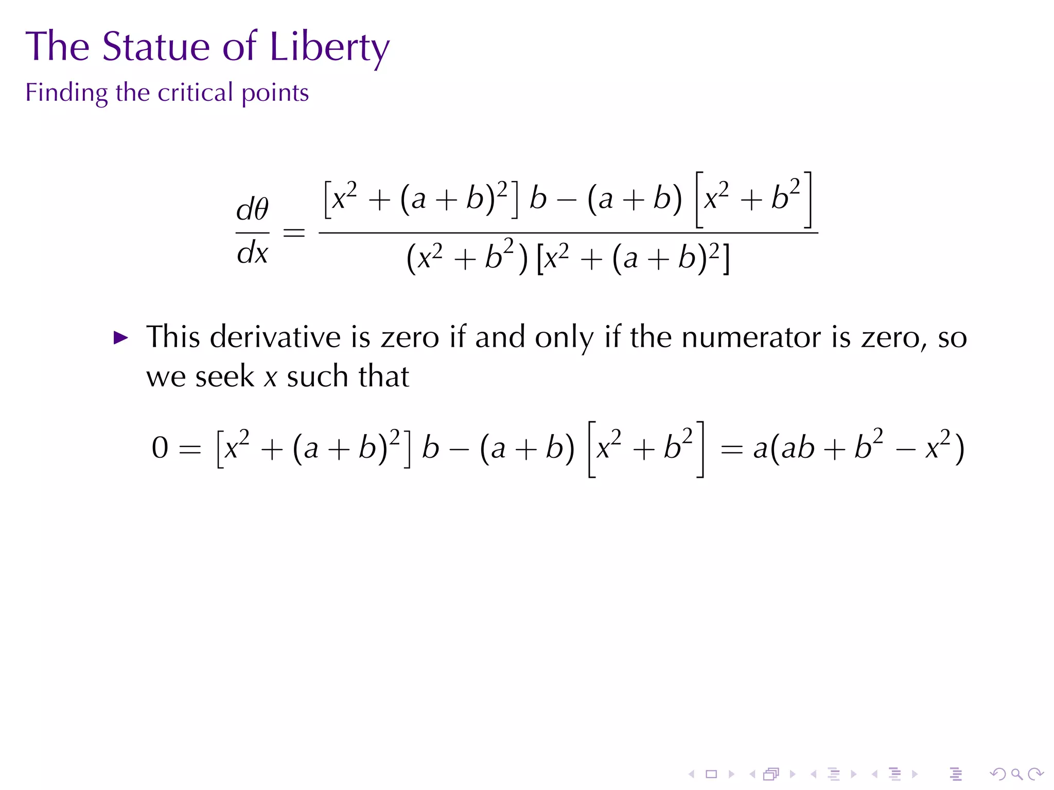 The	Statue	of	Liberty
Finding	the	critical	points


                              [                ]           [        ]
                   dθ             x2 + (a + b)2 b − (a + b) x2 + b2
                      =
                   dx                  (x2 + b2 ) [x2 + (a + b)2 ]

           This	derivative	is	zero	if	and	only	if	the	numerator	is	zero, so
           we	seek x such	that
                [              ]             [         ]
           0 = x2 + (a + b)2 b − (a + b) x2 + b2 = a(ab + b2 − x2 )




                                                             .       .   .   .   .   .
 
