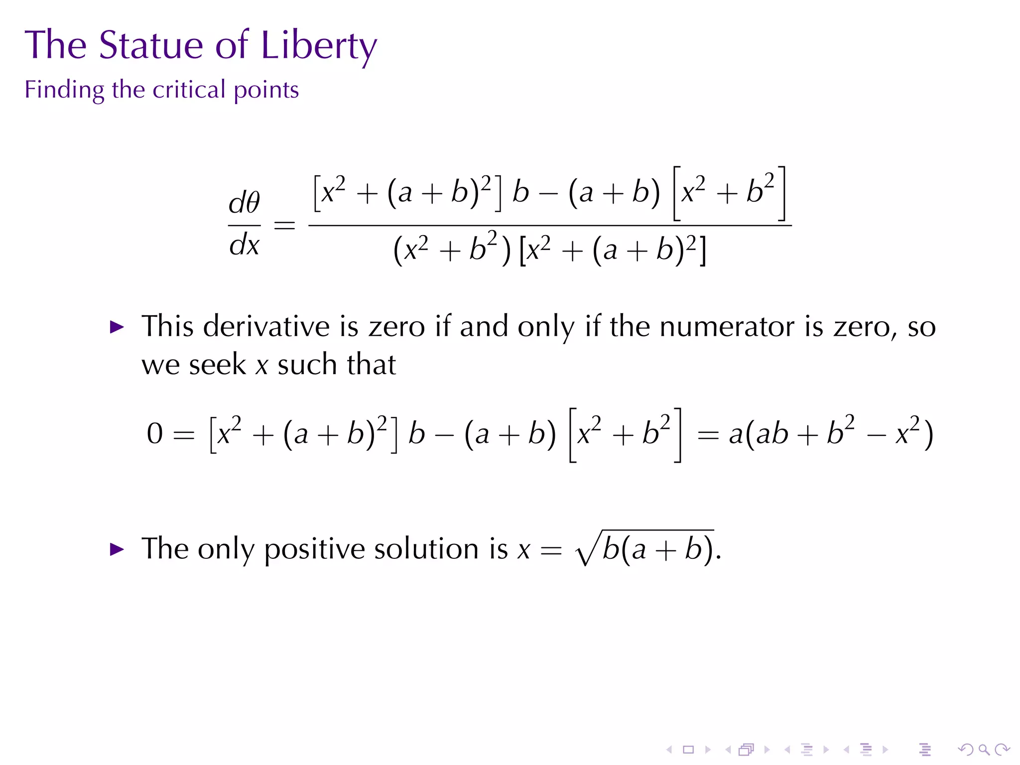The	Statue	of	Liberty
Finding	the	critical	points


                              [                ]           [        ]
                   dθ             x2 + (a + b)2 b − (a + b) x2 + b2
                      =
                   dx                  (x2 + b2 ) [x2 + (a + b)2 ]

           This	derivative	is	zero	if	and	only	if	the	numerator	is	zero, so
           we	seek x such	that
                [              ]             [         ]
           0 = x2 + (a + b)2 b − (a + b) x2 + b2 = a(ab + b2 − x2 )

                                                      √
           The	only	positive	solution	is x =              b(a + b).




                                                              .      .   .   .   .   .
 
