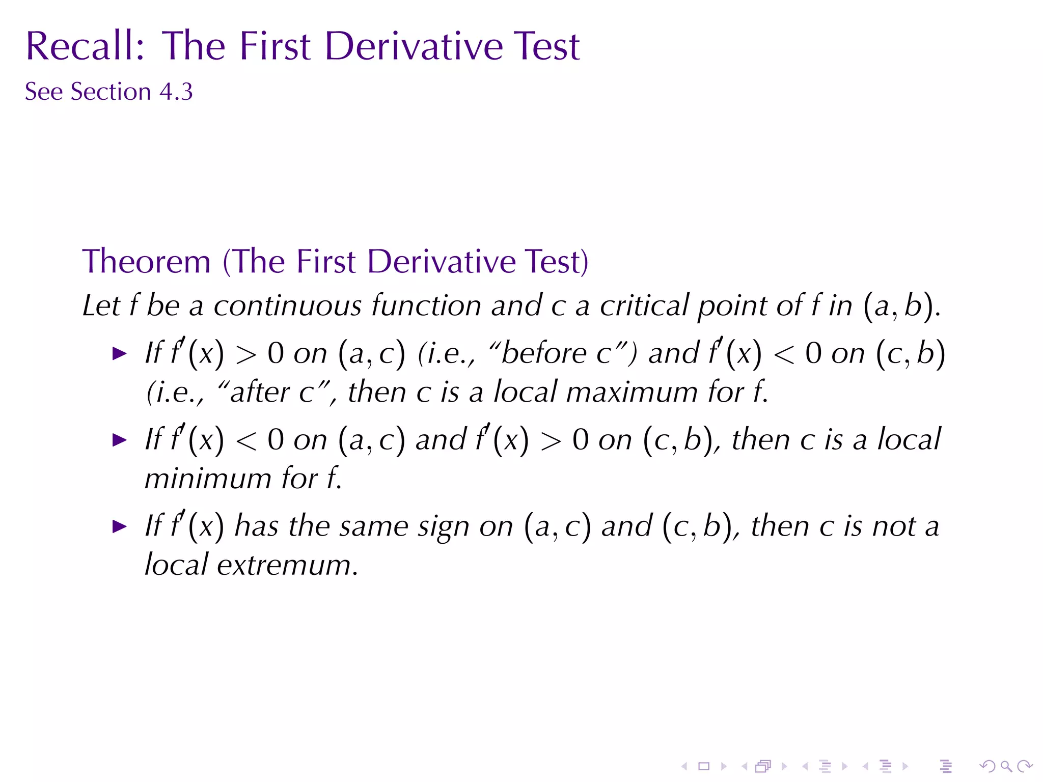Recall: The	First	Derivative	Test
See	Section	4.3




     Theorem	(The	First	Derivative	Test)
     Let f be	a	continuous	function	and c a	critical	point	of f in (a, b).
          If f′ (x) > 0 on (a, c) (i.e., “before c”)	and f′ (x) < 0 on (c, b)
          (i.e., “after c”, then c is	a	local	maximum	for f.
          If f′ (x) < 0 on (a, c) and f′ (x) > 0 on (c, b), then c is	a	local
          minimum	for f.
          If f′ (x) has	the	same	sign	on (a, c) and (c, b), then c is	not	a
          local	extremum.




                                                      .    .    .    .    .     .
 