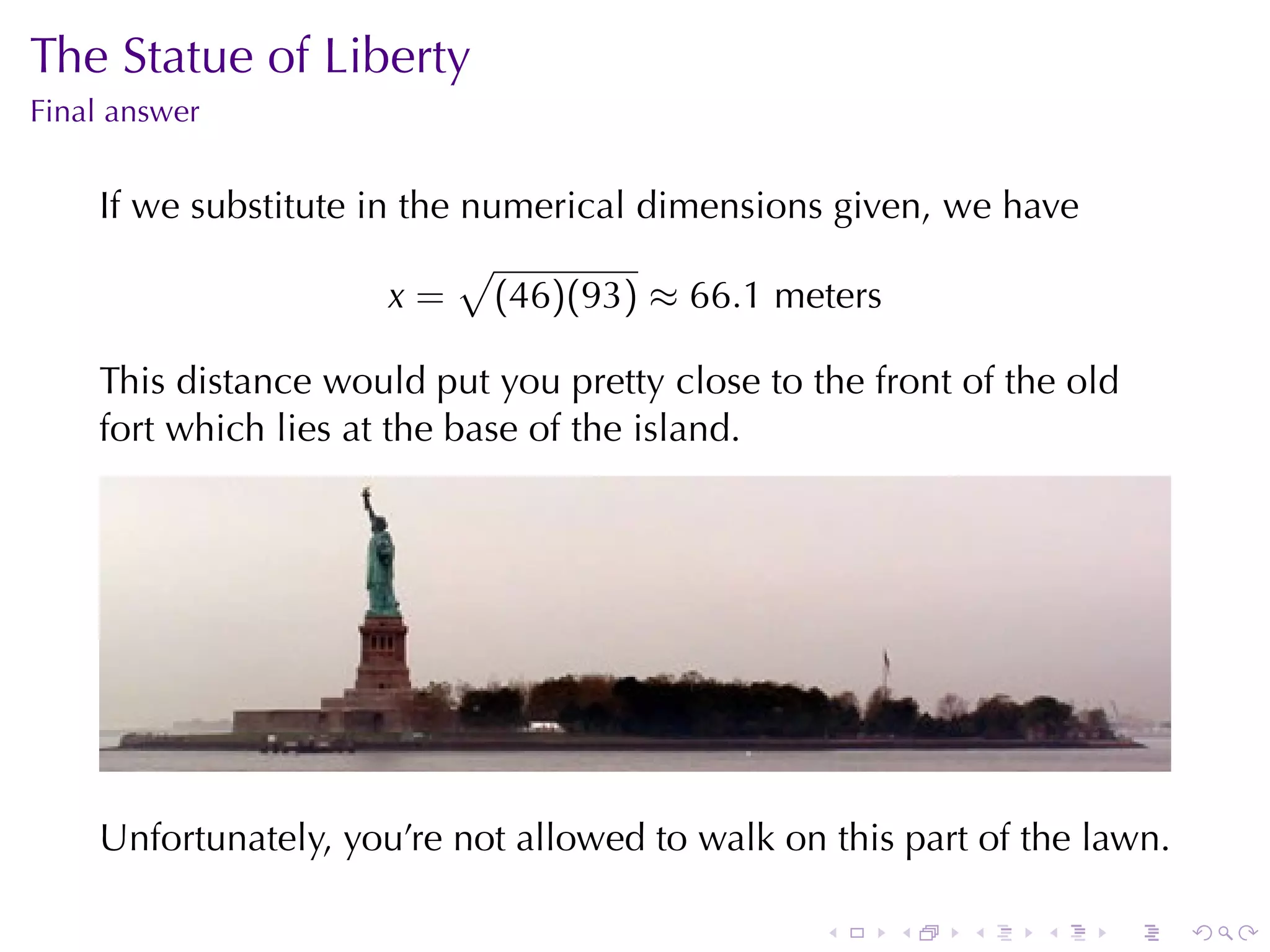 The	Statue	of	Liberty
Final	answer


    If	we	substitute	in	the	numerical	dimensions	given, we	have
                            √
                       x = (46)(93) ≈ 66.1 meters

    This	distance	would	put	you	pretty	close	to	the	front	of	the	old
    fort	which	lies	at	the	base	of	the	island.




    Unfortunately, you’re	not	allowed	to	walk	on	this	part	of	the	lawn.

                                                 .   .    .    .   .      .
 