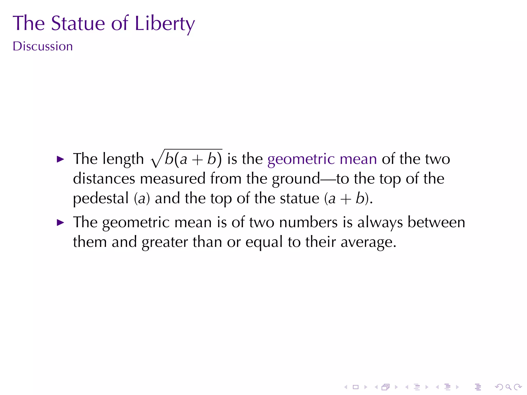 The	Statue	of	Liberty
Discussion




                     √
         The	length b(a + b) is	the geometric	mean of	the	two
         distances	measured	from	the	ground—to	the	top	of	the
         pedestal	(a)	and	the	top	of	the	statue	(a + b).
         The	geometric	mean	is	of	two	numbers	is	always	between
         them	and	greater	than	or	equal	to	their	average.




                                             .    .   .   .     .   .
 