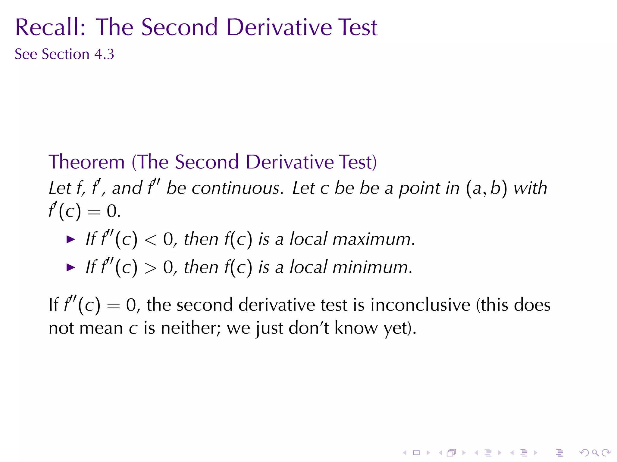 Recall: The	Second	Derivative	Test
See	Section	4.3




     Theorem	(The	Second	Derivative	Test)
     Let f, f′ , and f′′ be	continuous. Let c be	be	a	point	in (a, b) with
     f′ (c) = 0.
          If f′′ (c) < 0, then f(c) is	a	local	maximum.
          If f′′ (c) > 0, then f(c) is	a	local	minimum.

     If f′′ (c) = 0, the	second	derivative	test	is	inconclusive	(this	does
     not	mean c is	neither; we	just	don’t	know	yet).




                                                     .    .    .    .    .   .
 