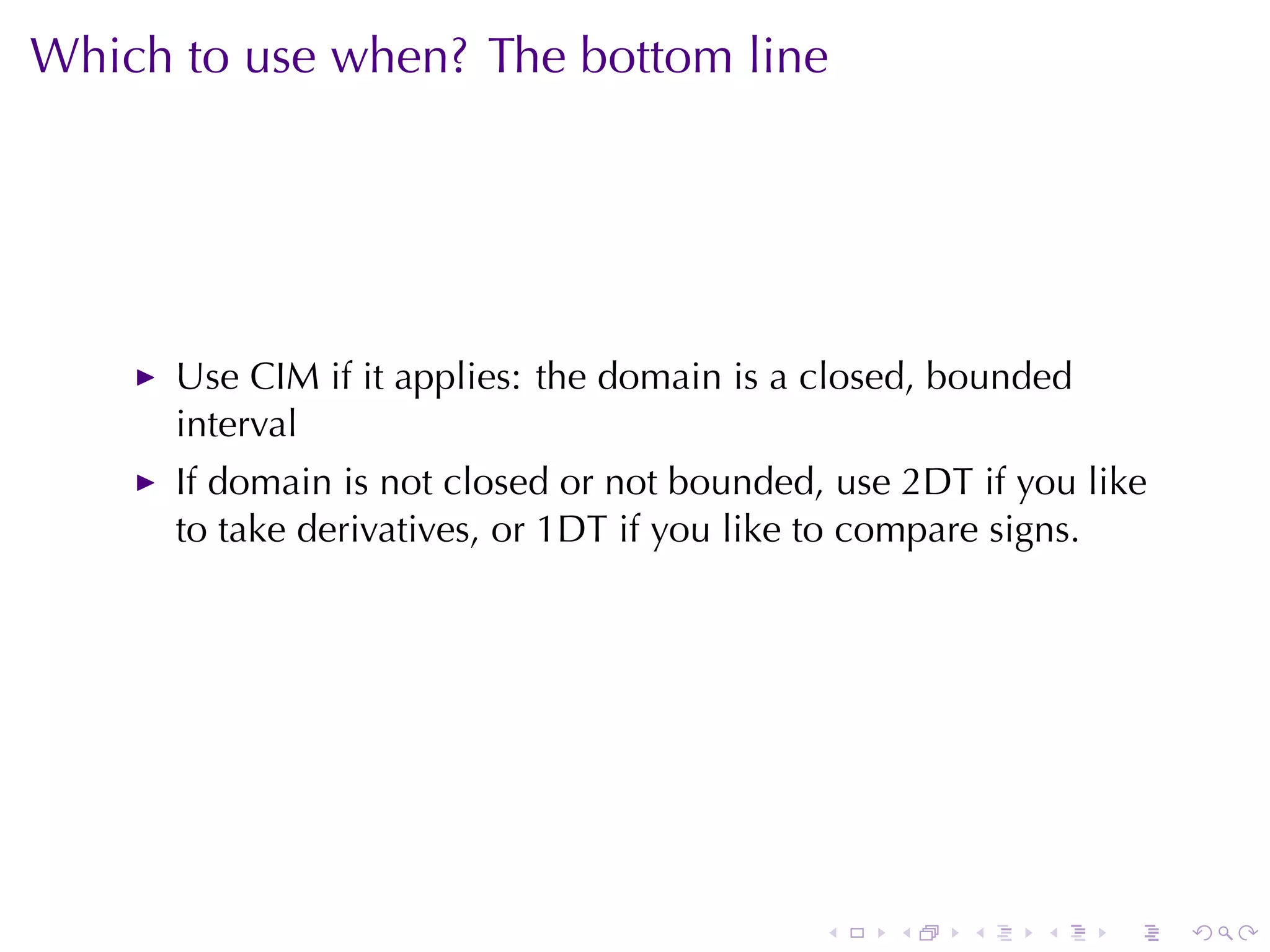Which	to	use	when? The	bottom	line




      Use	CIM if	it	applies: the	domain	is	a	closed, bounded
      interval
      If	domain	is	not	closed	or	not	bounded, use	2DT if	you	like
      to	take	derivatives, or	1DT if	you	like	to	compare	signs.




                                             .   .    .   .    .    .
 