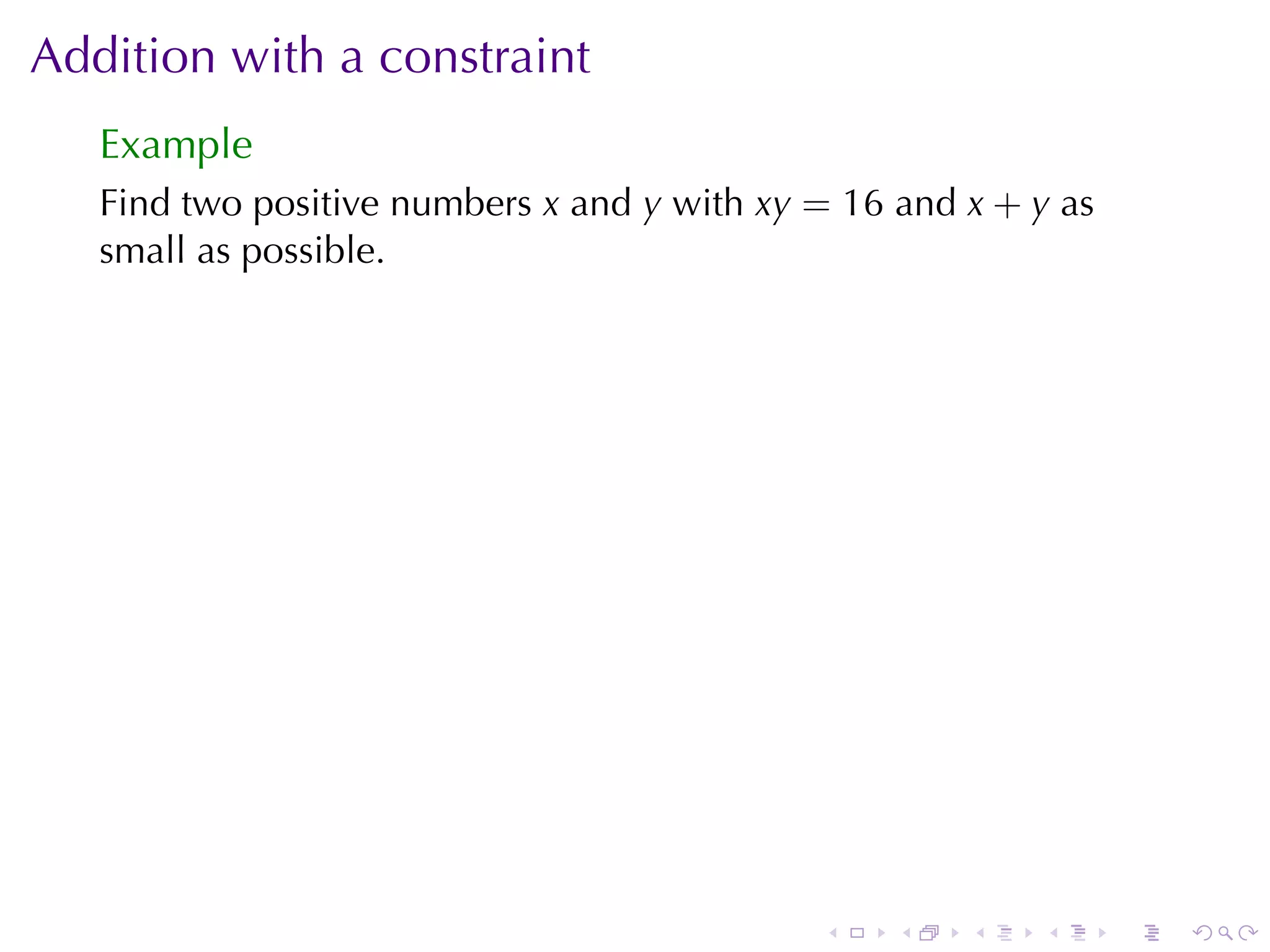 Addition	with	a	constraint
   Example
   Find	two	positive	numbers x and y with xy = 16 and x + y as
   small	as	possible.




                                             .    .   .   .      .   .
 