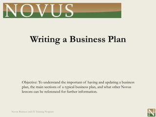 Writing a Business Plan



         Objective: To understand the important of having and updating a business
         plan, the main sections of a typical business plan, and what other Novus
         lessons can be referenced for further information.




Novus Business and IT Training Program
 