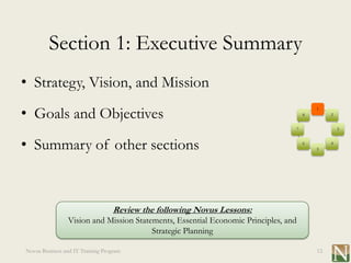 Section 1: Executive Summary
• Strategy, Vision, and Mission
• Goals and Objectives
                                                                                        1
                                                                                    8        2


                                                                                7                3



• Summary of other sections                                                         6
                                                                                        5
                                                                                             4




                                   Review the following Novus Lessons:
                Vision and Mission Statements, Essential Economic Principles, and
                                        Strategic Planning

Novus Business and IT Training Program                                                  12
 