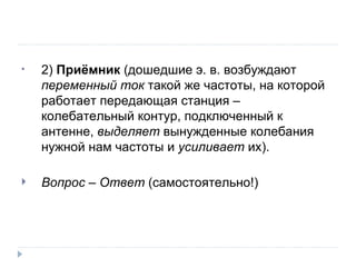 Вопрос – Ответ  (самостоятельно!) 2)  Приёмник  (дошедшие э. в. возбуждают  переменный ток  такой же частоты, на которой работает передающая станция – колебательный контур, подключенный к антенне,  выделяет  вынужденные колебания нужной нам частоты и  усиливает  их). 