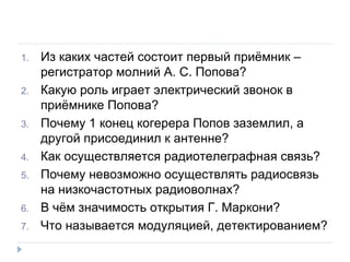 Из каких частей состоит первый приёмник – регистратор молний А. С. Попова? Какую роль играет электрический звонок в приёмнике Попова? Почему 1 конец когерера Попов заземлил, а другой присоединил к антенне? Как осуществляется радиотелеграфная связь? Почему невозможно осуществлять радиосвязь на низкочастотных радиоволнах? В чём значимость открытия Г. Маркони? Что называется модуляцией, детектированием?  
