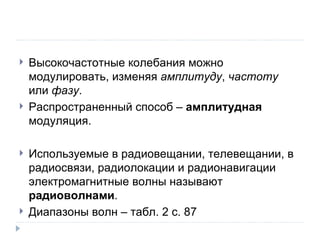 Высокочастотные колебания можно модулировать, изменяя  амплитуду ,  частоту  или  фазу . Распространенный способ –  амплитудная  модуляция. Используемые в радиовещании, телевещании, в радиосвязи, радиолокации и радионавигации электромагнитные волны называют  радиоволнами . Диапазоны волн – табл. 2 с. 87 