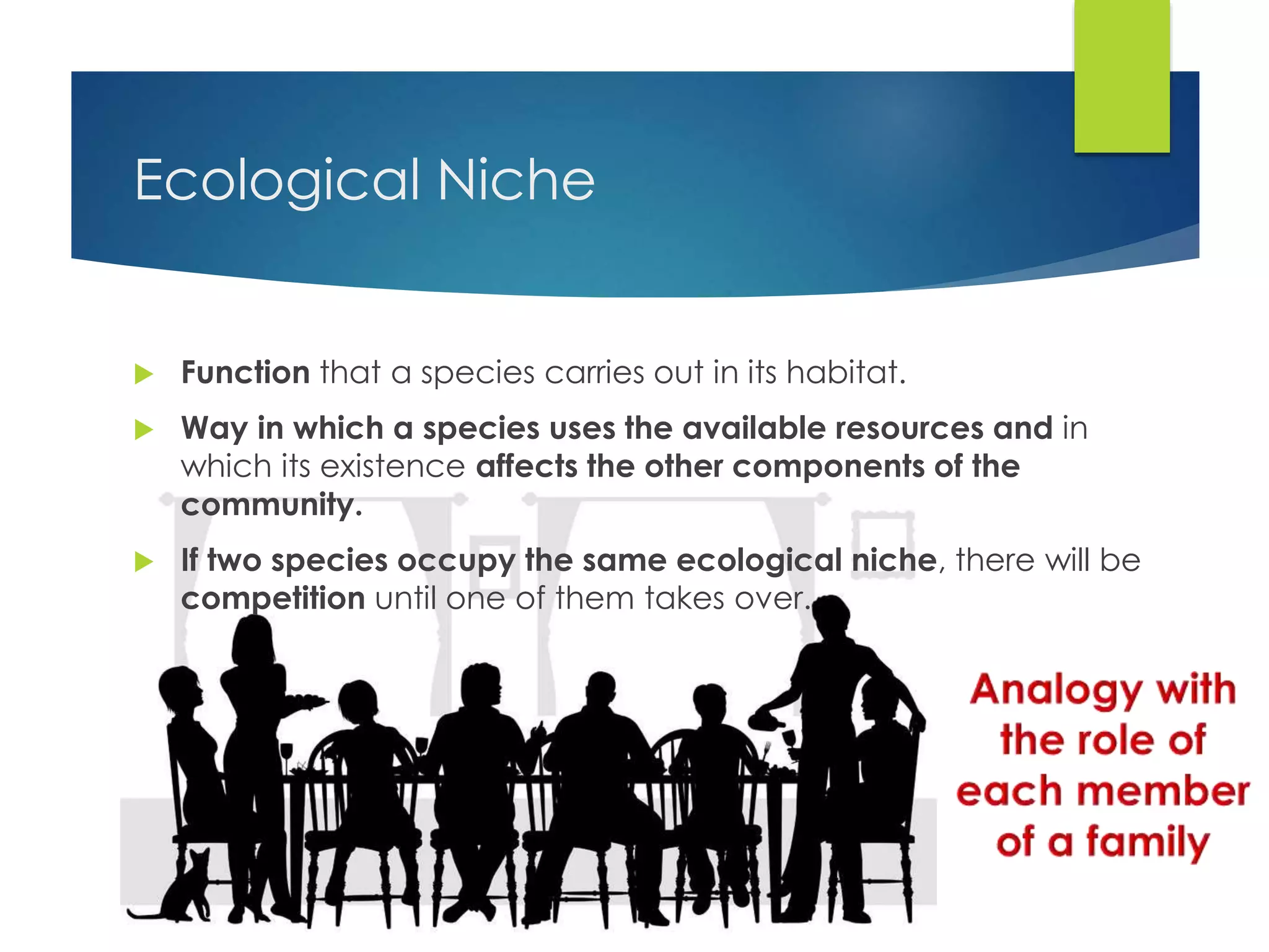 Ecological Niche
 Function that a species carries out in its habitat.
 Way in which a species uses the available resources and in
which its existence affects the other components of the
community.
 If two species occupy the same ecological niche, there will be
competition until one of them takes over.
 