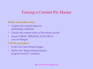 Forcing a Commit Per Master
Define a procedure that:
• Updates the commit status by
performing validation
• Checks the commit status of the master record
• Raises FORM_TRIGGER_FAILURE in
case of changes
Call the procedure:
• In the On-Clear-Details trigger
• Before the “Begin default relation
program section” comment
http://ebiztechnics.blogspot.com
 