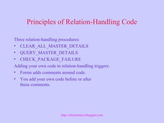 Principles of Relation-Handling Code
Three relation-handling procedures:
• CLEAR_ALL_MASTER_DETAILS
• QUERY_MASTER_DETAILS
• CHECK_PACKAGE_FAILURE
Adding your own code to relation-handling triggers:
• Forms adds comments around code.
• You add your own code before or after
these comments.
http://ebiztechnics.blogspot.com
 