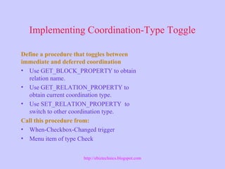 Implementing Coordination-Type Toggle
Define a procedure that toggles between
immediate and deferred coordination
• Use GET_BLOCK_PROPERTY to obtain
relation name.
• Use GET_RELATION_PROPERTY to
obtain current coordination type.
• Use SET_RELATION_PROPERTY to
switch to other coordination type.
Call this procedure from:
• When-Checkbox-Changed trigger
• Menu item of type Check
http://ebiztechnics.blogspot.com
 