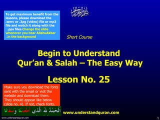 Short Course  Begin to Understand  Qur’an & Salah – The Easy Way Lesson No. 25  www.understandquran.com Make sure you download the fonts sent with the email or visit the website and download them.  They should appear like below (slide no. 4). If not, check fonts. To get maximum benefit from the lessons, please download the .wmv or .3pg (video) file or mp3 file and watch it along with the .pps files.  Change the slide whenever you hear AllahuAkbar in the background.   