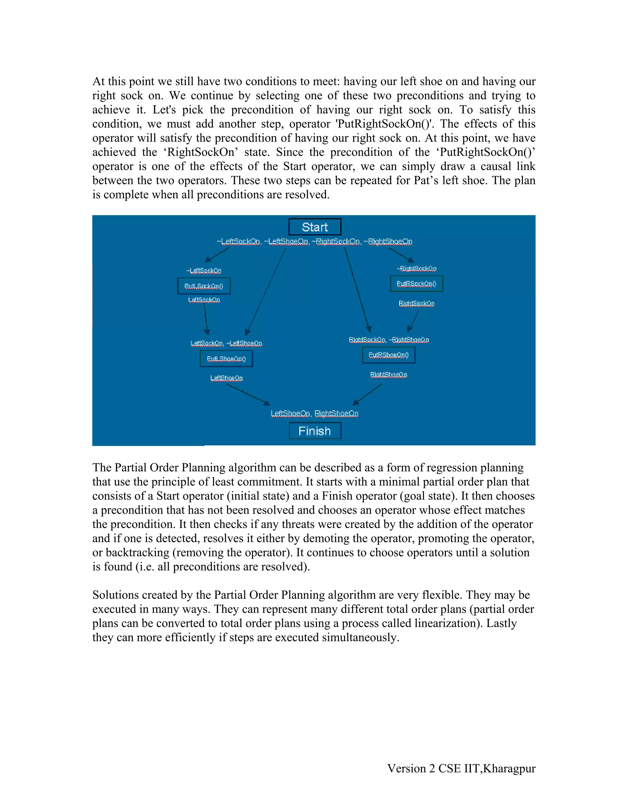 At this point we still have two conditions to meet: having our left shoe on and having our
right sock on. We continue by selecting one of these two preconditions and trying to
achieve it. Let's pick the precondition of having our right sock on. To satisfy this
condition, we must add another step, operator 'PutRightSockOn()'. The effects of this
operator will satisfy the precondition of having our right sock on. At this point, we have
achieved the ‘RightSockOn’ state. Since the precondition of the ‘PutRightSockOn()’
operator is one of the effects of the Start operator, we can simply draw a causal link
between the two operators. These two steps can be repeated for Pat’s left shoe. The plan
is complete when all preconditions are resolved.




The Partial Order Planning algorithm can be described as a form of regression planning
that use the principle of least commitment. It starts with a minimal partial order plan that
consists of a Start operator (initial state) and a Finish operator (goal state). It then chooses
a precondition that has not been resolved and chooses an operator whose effect matches
the precondition. It then checks if any threats were created by the addition of the operator
and if one is detected, resolves it either by demoting the operator, promoting the operator,
or backtracking (removing the operator). It continues to choose operators until a solution
is found (i.e. all preconditions are resolved).

Solutions created by the Partial Order Planning algorithm are very flexible. They may be
executed in many ways. They can represent many different total order plans (partial order
plans can be converted to total order plans using a process called linearization). Lastly
they can more efficiently if steps are executed simultaneously.




                                                               Version 2 CSE IIT,Kharagpur
 