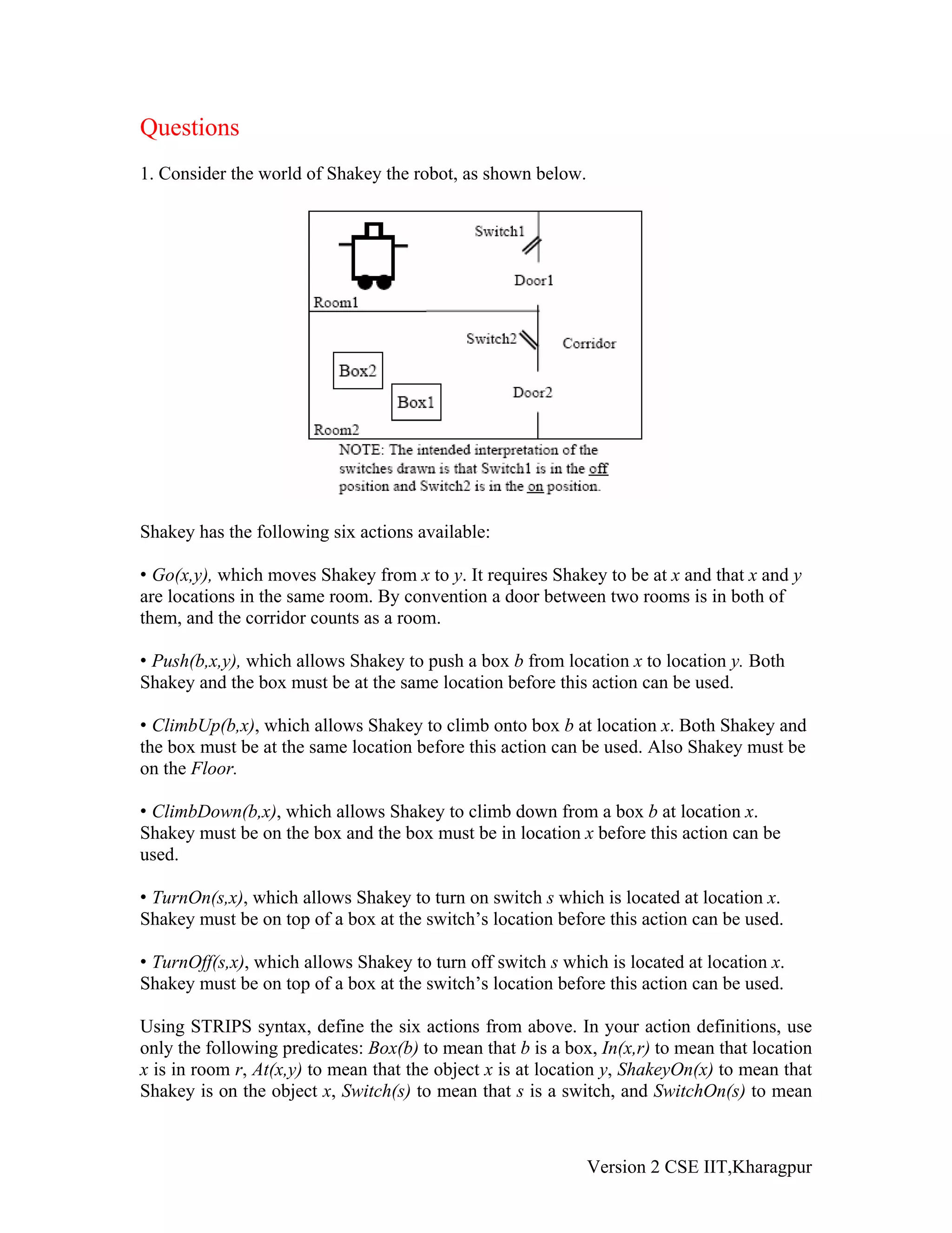 Questions
1. Consider the world of Shakey the robot, as shown below.




Shakey has the following six actions available:

• Go(x,y), which moves Shakey from x to y. It requires Shakey to be at x and that x and y
are locations in the same room. By convention a door between two rooms is in both of
them, and the corridor counts as a room.

• Push(b,x,y), which allows Shakey to push a box b from location x to location y. Both
Shakey and the box must be at the same location before this action can be used.

• ClimbUp(b,x), which allows Shakey to climb onto box b at location x. Both Shakey and
the box must be at the same location before this action can be used. Also Shakey must be
on the Floor.

• ClimbDown(b,x), which allows Shakey to climb down from a box b at location x.
Shakey must be on the box and the box must be in location x before this action can be
used.

• TurnOn(s,x), which allows Shakey to turn on switch s which is located at location x.
Shakey must be on top of a box at the switch’s location before this action can be used.

• TurnOff(s,x), which allows Shakey to turn off switch s which is located at location x.
Shakey must be on top of a box at the switch’s location before this action can be used.

Using STRIPS syntax, define the six actions from above. In your action definitions, use
only the following predicates: Box(b) to mean that b is a box, In(x,r) to mean that location
x is in room r, At(x,y) to mean that the object x is at location y, ShakeyOn(x) to mean that
Shakey is on the object x, Switch(s) to mean that s is a switch, and SwitchOn(s) to mean



                                                             Version 2 CSE IIT,Kharagpur
 