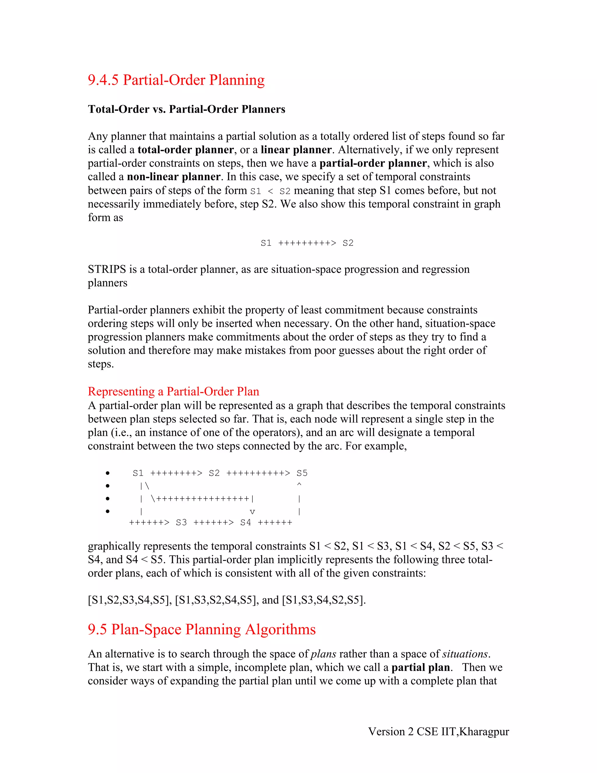 9.4.5 Partial-Order Planning
Total-Order vs. Partial-Order Planners

Any planner that maintains a partial solution as a totally ordered list of steps found so far
is called a total-order planner, or a linear planner. Alternatively, if we only represent
partial-order constraints on steps, then we have a partial-order planner, which is also
called a non-linear planner. In this case, we specify a set of temporal constraints
between pairs of steps of the form S1 < S2 meaning that step S1 comes before, but not
necessarily immediately before, step S2. We also show this temporal constraint in graph
form as

                                      S1 +++++++++> S2

STRIPS is a total-order planner, as are situation-space progression and regression
planners

Partial-order planners exhibit the property of least commitment because constraints
ordering steps will only be inserted when necessary. On the other hand, situation-space
progression planners make commitments about the order of steps as they try to find a
solution and therefore may make mistakes from poor guesses about the right order of
steps.

Representing a Partial-Order Plan
A partial-order plan will be represented as a graph that describes the temporal constraints
between plan steps selected so far. That is, each node will represent a single step in the
plan (i.e., an instance of one of the operators), and an arc will designate a temporal
constraint between the two steps connected by the arc. For example,

   •      S1 ++++++++> S2 ++++++++++>         S5
   •       |                                 ^
   •       | ++++++++++++++++|               |
   •       |                  v               |
         ++++++> S3 ++++++> S4 ++++++

graphically represents the temporal constraints S1 < S2, S1 < S3, S1 < S4, S2 < S5, S3 <
S4, and S4 < S5. This partial-order plan implicitly represents the following three total-
order plans, each of which is consistent with all of the given constraints:

[S1,S2,S3,S4,S5], [S1,S3,S2,S4,S5], and [S1,S3,S4,S2,S5].

9.5 Plan-Space Planning Algorithms
An alternative is to search through the space of plans rather than a space of situations.
That is, we start with a simple, incomplete plan, which we call a partial plan. Then we
consider ways of expanding the partial plan until we come up with a complete plan that



                                                              Version 2 CSE IIT,Kharagpur
 