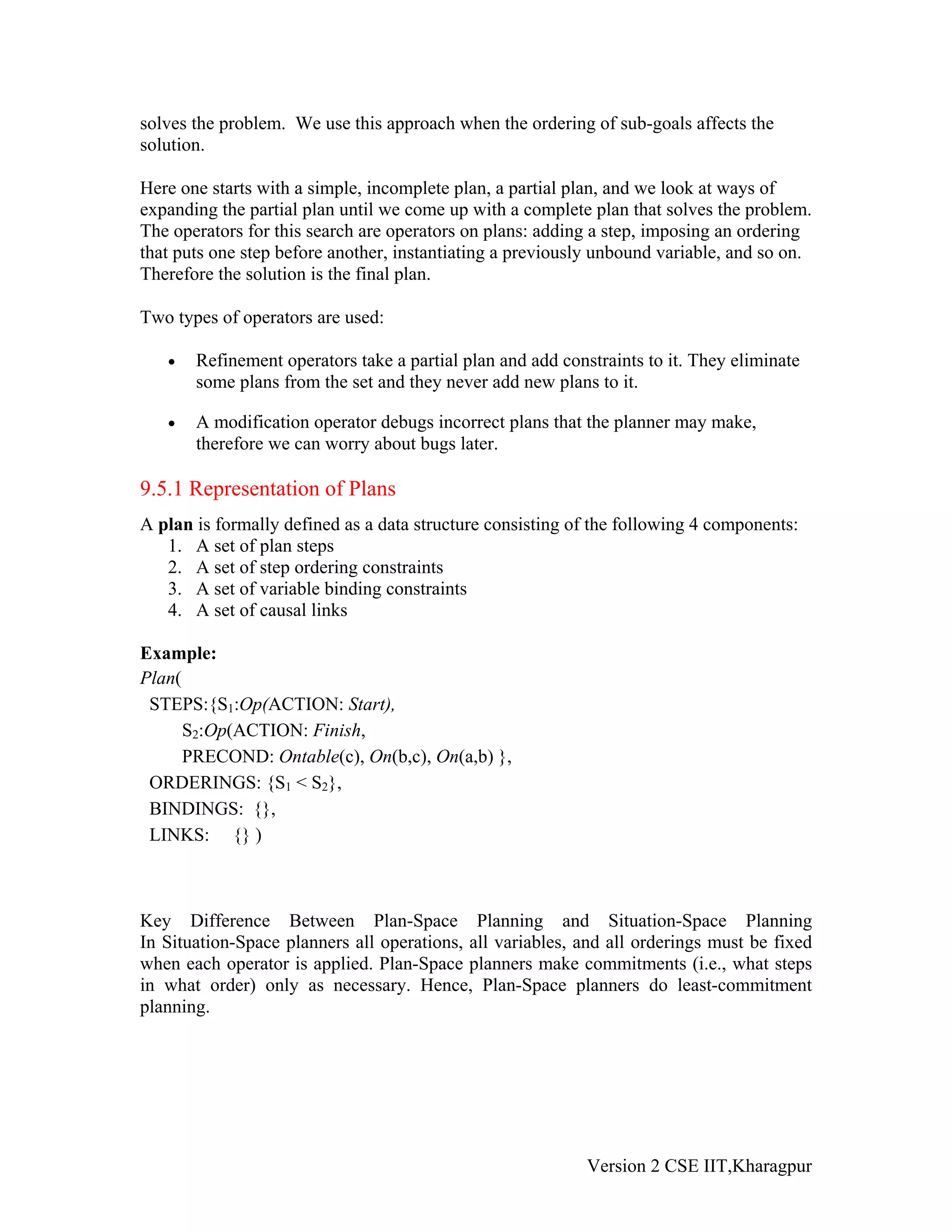 solves the problem. We use this approach when the ordering of sub-goals affects the
solution.

Here one starts with a simple, incomplete plan, a partial plan, and we look at ways of
expanding the partial plan until we come up with a complete plan that solves the problem.
The operators for this search are operators on plans: adding a step, imposing an ordering
that puts one step before another, instantiating a previously unbound variable, and so on.
Therefore the solution is the final plan.

Two types of operators are used:

   •   Refinement operators take a partial plan and add constraints to it. They eliminate
       some plans from the set and they never add new plans to it.

   •   A modification operator debugs incorrect plans that the planner may make,
       therefore we can worry about bugs later.

9.5.1 Representation of Plans
A plan is formally defined as a data structure consisting of the following 4 components:
   1. A set of plan steps
   2. A set of step ordering constraints
   3. A set of variable binding constraints
   4. A set of causal links

Example:
Plan(
 STEPS:{S1:Op(ACTION: Start),
      S2:Op(ACTION: Finish,
      PRECOND: Ontable(c), On(b,c), On(a,b) },
 ORDERINGS: {S1 < S2},
 BINDINGS: {},
 LINKS: {} )



Key Difference Between Plan-Space Planning and Situation-Space Planning
In Situation-Space planners all operations, all variables, and all orderings must be fixed
when each operator is applied. Plan-Space planners make commitments (i.e., what steps
in what order) only as necessary. Hence, Plan-Space planners do least-commitment
planning.




                                                            Version 2 CSE IIT,Kharagpur
 
