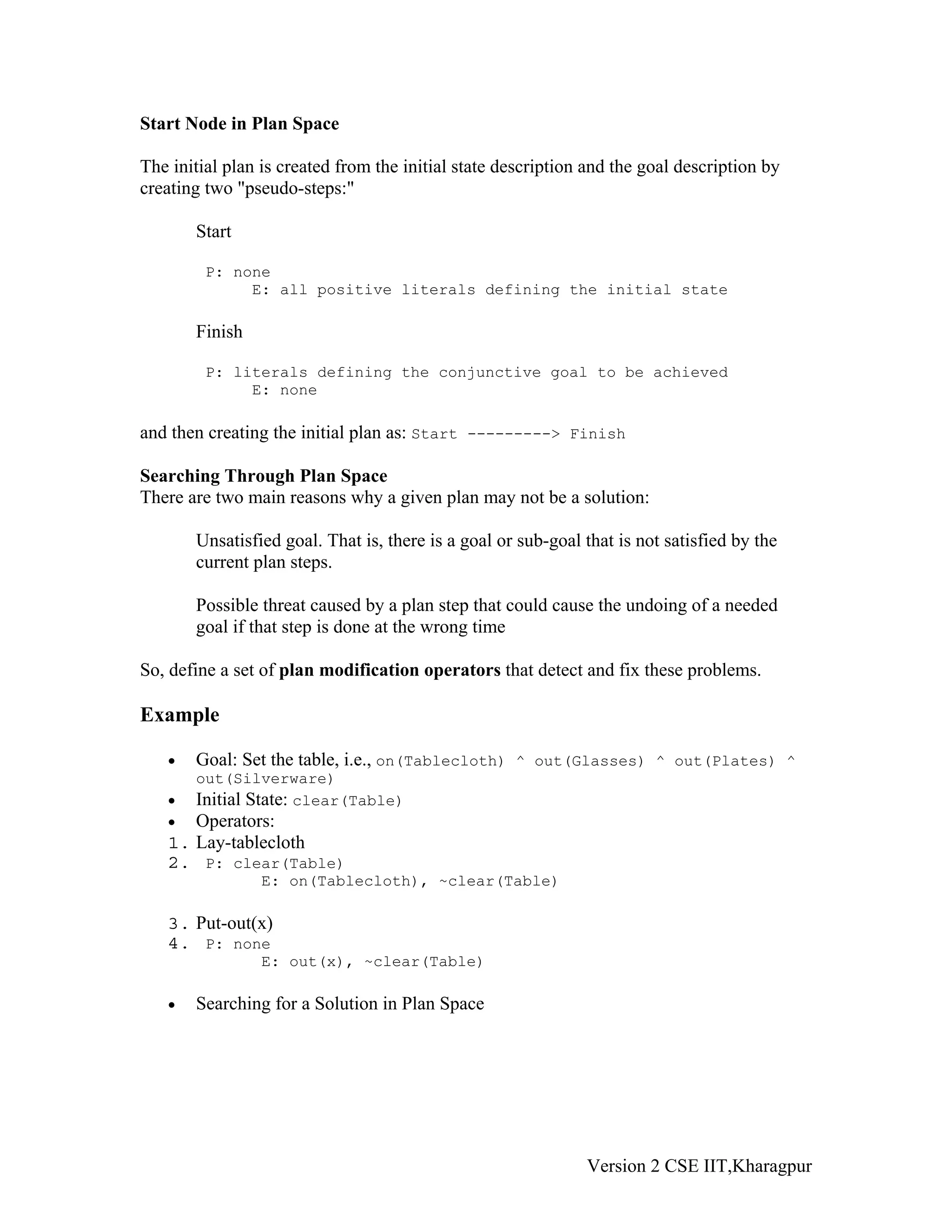 Start Node in Plan Space

The initial plan is created from the initial state description and the goal description by
creating two "pseudo-steps:"

       Start

         P: none
              E: all positive literals defining the initial state

       Finish

         P: literals defining the conjunctive goal to be achieved
              E: none

and then creating the initial plan as: Start ---------> Finish

Searching Through Plan Space
There are two main reasons why a given plan may not be a solution:

       Unsatisfied goal. That is, there is a goal or sub-goal that is not satisfied by the
       current plan steps.

       Possible threat caused by a plan step that could cause the undoing of a needed
       goal if that step is done at the wrong time

So, define a set of plan modification operators that detect and fix these problems.

Example

   •   Goal: Set the table, i.e., on(Tablecloth) ^ out(Glasses) ^ out(Plates) ^
       out(Silverware)
   •   Initial State: clear(Table)
   •  Operators:
   1. Lay-tablecloth
   2. P: clear(Table)
                 E: on(Tablecloth), ~clear(Table)

   3. Put-out(x)
   4. P: none
                 E: out(x), ~clear(Table)

   •   Searching for a Solution in Plan Space




                                                              Version 2 CSE IIT,Kharagpur
 
