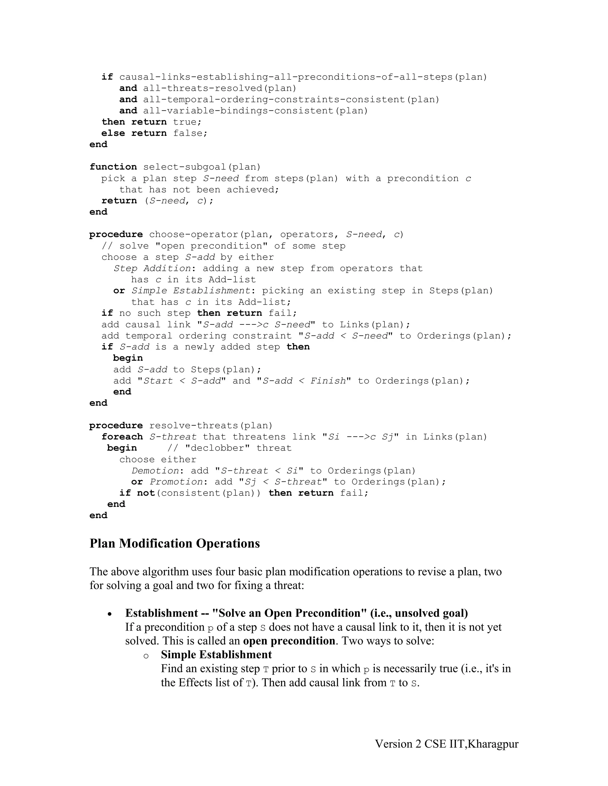 if causal-links-establishing-all-preconditions-of-all-steps(plan)
     and all-threats-resolved(plan)
     and all-temporal-ordering-constraints-consistent(plan)
     and all-variable-bindings-consistent(plan)
  then return true;
  else return false;
end

function select-subgoal(plan)
  pick a plan step S-need from steps(plan) with a precondition c
     that has not been achieved;
  return (S-need, c);
end

procedure choose-operator(plan, operators, S-need, c)
  // solve "open precondition" of some step
  choose a step S-add by either
    Step Addition: adding a new step from operators that
       has c in its Add-list
    or Simple Establishment: picking an existing step in Steps(plan)
       that has c in its Add-list;
  if no such step then return fail;
  add causal link "S-add --->c S-need" to Links(plan);
  add temporal ordering constraint "S-add < S-need" to Orderings(plan);
  if S-add is a newly added step then
    begin
    add S-add to Steps(plan);
    add "Start < S-add" and "S-add < Finish" to Orderings(plan);
    end
end

procedure resolve-threats(plan)
  foreach S-threat that threatens link "Si --->c Sj" in Links(plan)
   begin     // "declobber" threat
     choose either
       Demotion: add "S-threat < Si" to Orderings(plan)
       or Promotion: add "Sj < S-threat" to Orderings(plan);
     if not(consistent(plan)) then return fail;
   end
end

Plan Modification Operations

The above algorithm uses four basic plan modification operations to revise a plan, two
for solving a goal and two for fixing a threat:

   •   Establishment -- "Solve an Open Precondition" (i.e., unsolved goal)
       If a precondition p of a step S does not have a causal link to it, then it is not yet
       solved. This is called an open precondition. Two ways to solve:
            o Simple Establishment
               Find an existing step T prior to S in which p is necessarily true (i.e., it's in
               the Effects list of T). Then add causal link from T to S.




                                                               Version 2 CSE IIT,Kharagpur
 