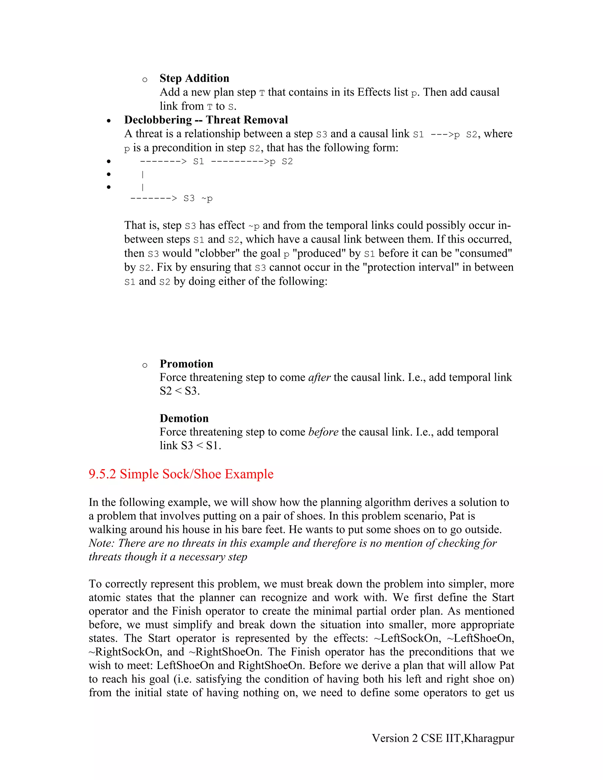 o   Step Addition
               Add a new plan step T that contains in its Effects list p. Then add causal
               link from T to S.
   •   Declobbering -- Threat Removal
       A threat is a relationship between a step S3 and a causal link S1 --->p S2, where
       p is a precondition in step S2, that has the following form:
   •      -------> S1 --------->p S2
   •      |
   •      |
        -------> S3 ~p

       That is, step S3 has effect ~p and from the temporal links could possibly occur in-
       between steps S1 and S2, which have a causal link between them. If this occurred,
       then S3 would "clobber" the goal p "produced" by S1 before it can be "consumed"
       by S2. Fix by ensuring that S3 cannot occur in the "protection interval" in between
       S1 and S2 by doing either of the following:




           o   Promotion
               Force threatening step to come after the causal link. I.e., add temporal link
               S2 < S3.

               Demotion
               Force threatening step to come before the causal link. I.e., add temporal
               link S3 < S1.

9.5.2 Simple Sock/Shoe Example

In the following example, we will show how the planning algorithm derives a solution to
a problem that involves putting on a pair of shoes. In this problem scenario, Pat is
walking around his house in his bare feet. He wants to put some shoes on to go outside.
Note: There are no threats in this example and therefore is no mention of checking for
threats though it a necessary step

To correctly represent this problem, we must break down the problem into simpler, more
atomic states that the planner can recognize and work with. We first define the Start
operator and the Finish operator to create the minimal partial order plan. As mentioned
before, we must simplify and break down the situation into smaller, more appropriate
states. The Start operator is represented by the effects: ~LeftSockOn, ~LeftShoeOn,
~RightSockOn, and ~RightShoeOn. The Finish operator has the preconditions that we
wish to meet: LeftShoeOn and RightShoeOn. Before we derive a plan that will allow Pat
to reach his goal (i.e. satisfying the condition of having both his left and right shoe on)
from the initial state of having nothing on, we need to define some operators to get us


                                                             Version 2 CSE IIT,Kharagpur
 