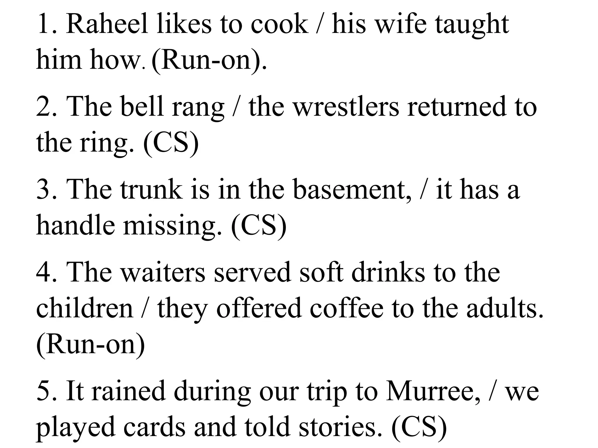 1. Raheel likes to cook / his wife taught
him how. (Run-on).
2. The bell rang / the wrestlers returned to
the ring. (CS)
3. The trunk is in the basement, / it has a
handle missing. (CS)
4. The waiters served soft drinks to the
children / they offered coffee to the adults.
(Run-on)
5. It rained during our trip to Murree, / we
played cards and told stories. (CS)
 