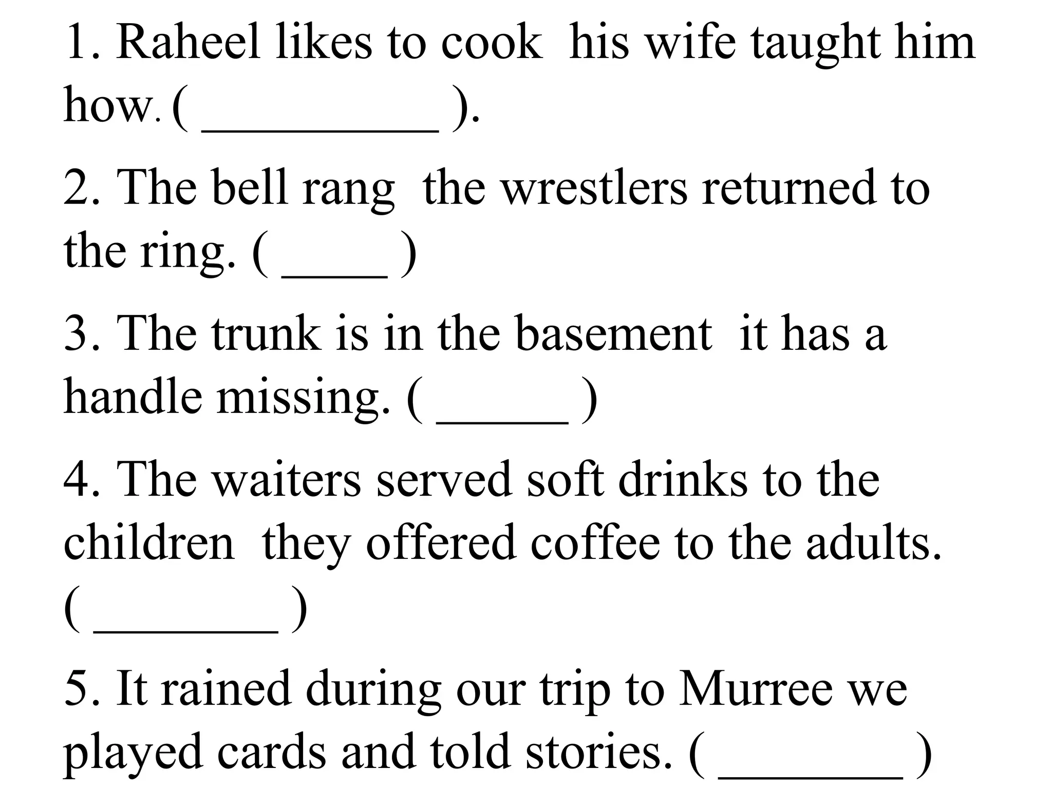 1. Raheel likes to cook his wife taught him
how. ( _________ ).
2. The bell rang the wrestlers returned to
the ring. ( ____ )
3. The trunk is in the basement it has a
handle missing. ( _____ )
4. The waiters served soft drinks to the
children they offered coffee to the adults.
( _______ )
5. It rained during our trip to Murree we
played cards and told stories. ( _______ )
 