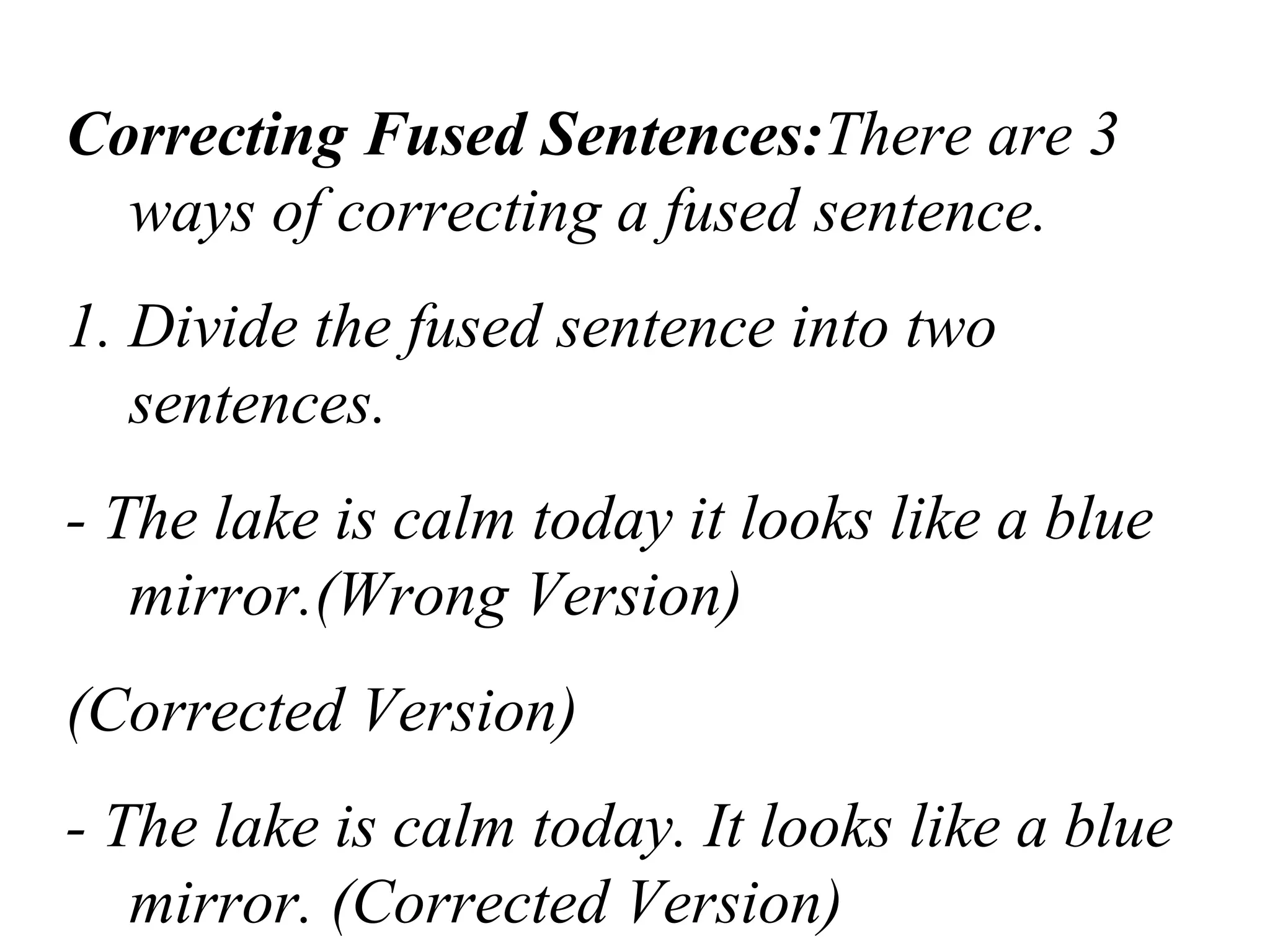 Correcting Fused Sentences:There are 3
ways of correcting a fused sentence.
1. Divide the fused sentence into two
sentences.
- The lake is calm today it looks like a blue
mirror.(Wrong Version)
(Corrected Version)
- The lake is calm today. It looks like a blue
mirror. (Corrected Version)
 