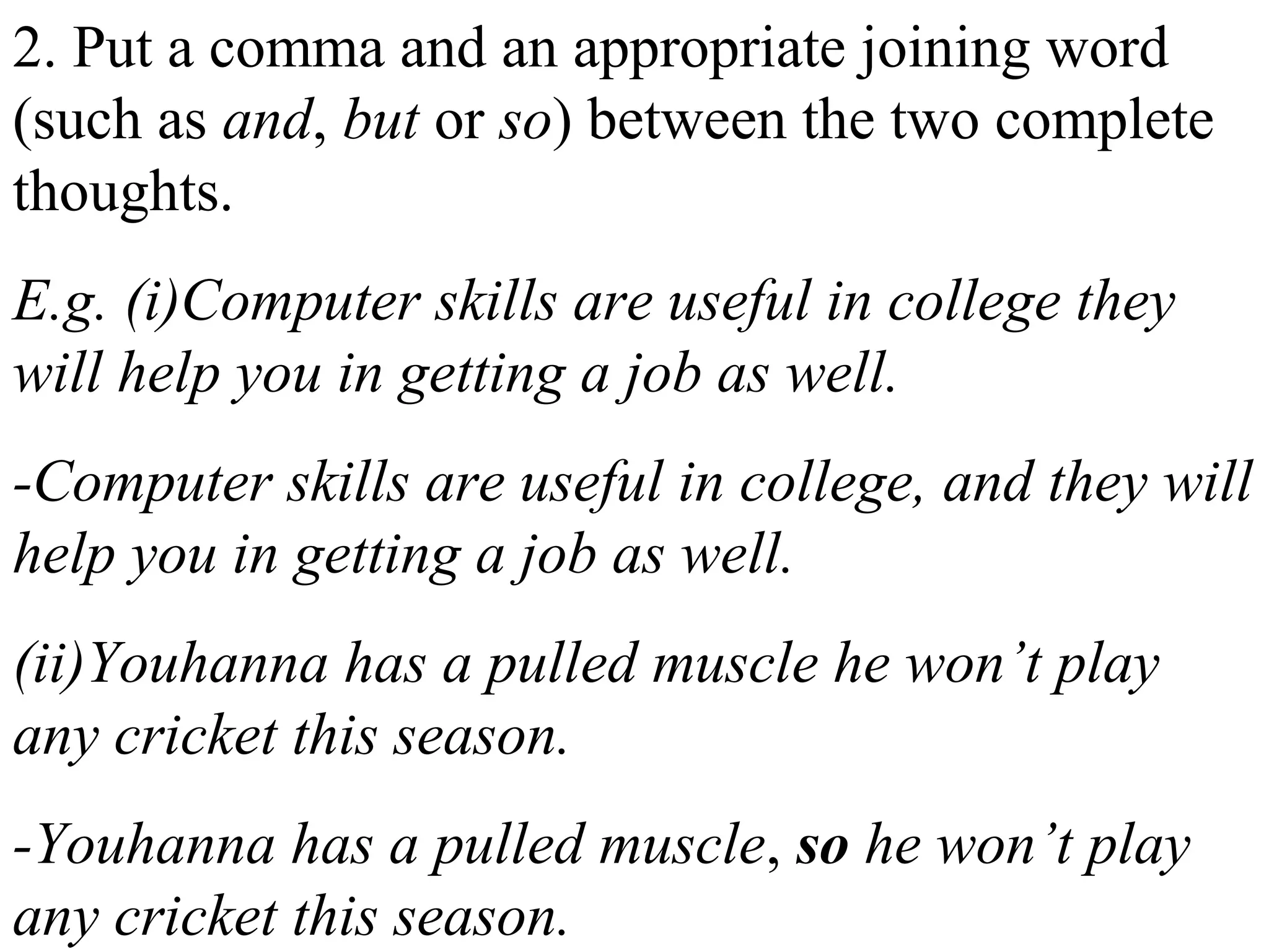 2. Put a comma and an appropriate joining word
(such as and, but or so) between the two complete
thoughts.
E.g. (i)Computer skills are useful in college they
will help you in getting a job as well.
-Computer skills are useful in college, and they will
help you in getting a job as well.
(ii)Youhanna has a pulled muscle he won’t play
any cricket this season.
-Youhanna has a pulled muscle, so he won’t play
any cricket this season.
 