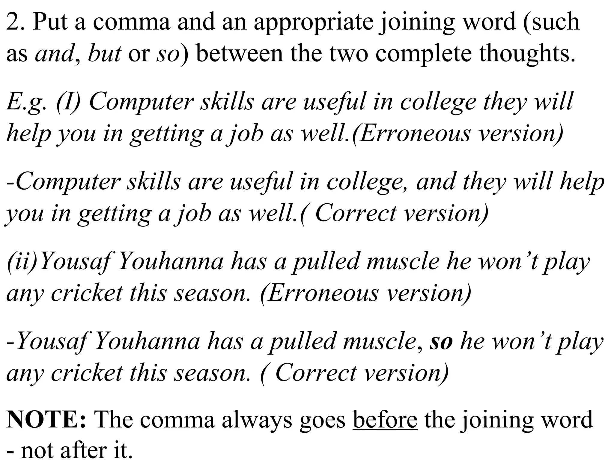 2. Put a comma and an appropriate joining word (such
as and, but or so) between the two complete thoughts.
E.g. (I) Computer skills are useful in college they will
help you in getting a job as well.(Erroneous version)
-Computer skills are useful in college, and they will help
you in getting a job as well.( Correct version)
(ii)Yousaf Youhanna has a pulled muscle he won’t play
any cricket this season. (Erroneous version)
-Yousaf Youhanna has a pulled muscle, so he won’t play
any cricket this season. ( Correct version)
NOTE: The comma always goes before the joining word
- not after it.
 
