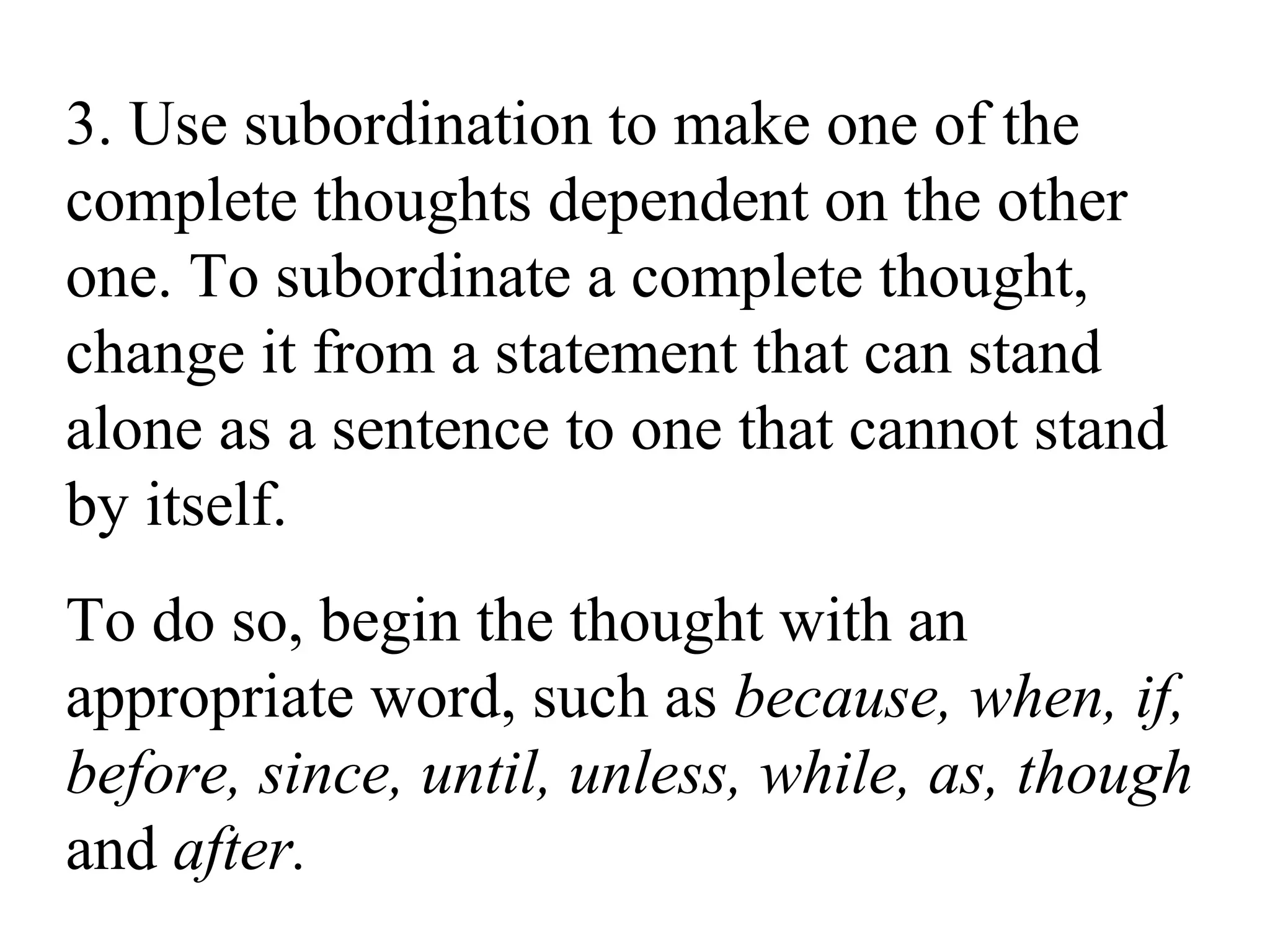 3. Use subordination to make one of the
complete thoughts dependent on the other
one. To subordinate a complete thought,
change it from a statement that can stand
alone as a sentence to one that cannot stand
by itself.
To do so, begin the thought with an
appropriate word, such as because, when, if,
before, since, until, unless, while, as, though
and after.
 