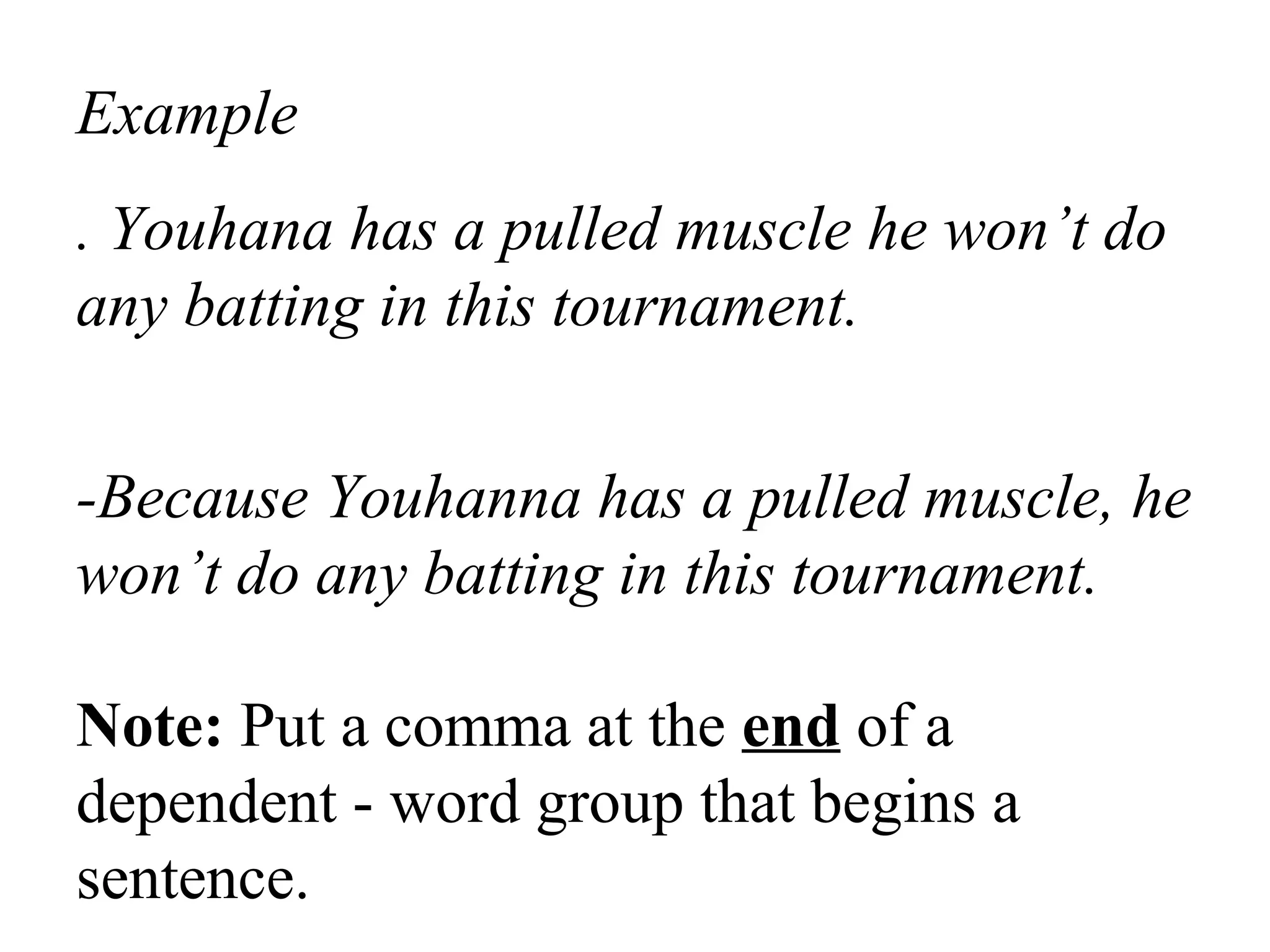 Example
. Youhana has a pulled muscle he won’t do
any batting in this tournament.
-Because Youhanna has a pulled muscle, he
won’t do any batting in this tournament.
Note: Put a comma at the end of a
dependent - word group that begins a
sentence.
 