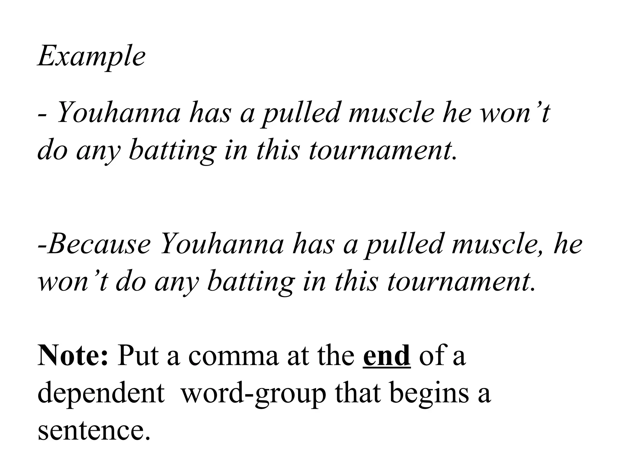 Example
- Youhanna has a pulled muscle he won’t
do any batting in this tournament.
-Because Youhanna has a pulled muscle, he
won’t do any batting in this tournament.
Note: Put a comma at the end of a
dependent word-group that begins a
sentence.
 