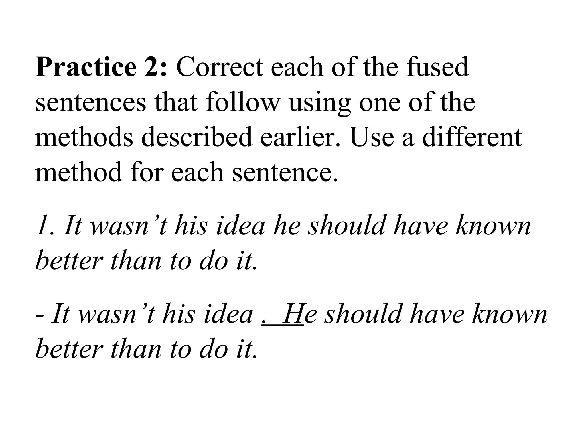 Practice 2: Correct each of the fused
sentences that follow using one of the
methods described earlier. Use a different
method for each sentence.
1. It wasn’t his idea he should have known
better than to do it.
- It wasn’t his idea . He should have known
better than to do it.
 