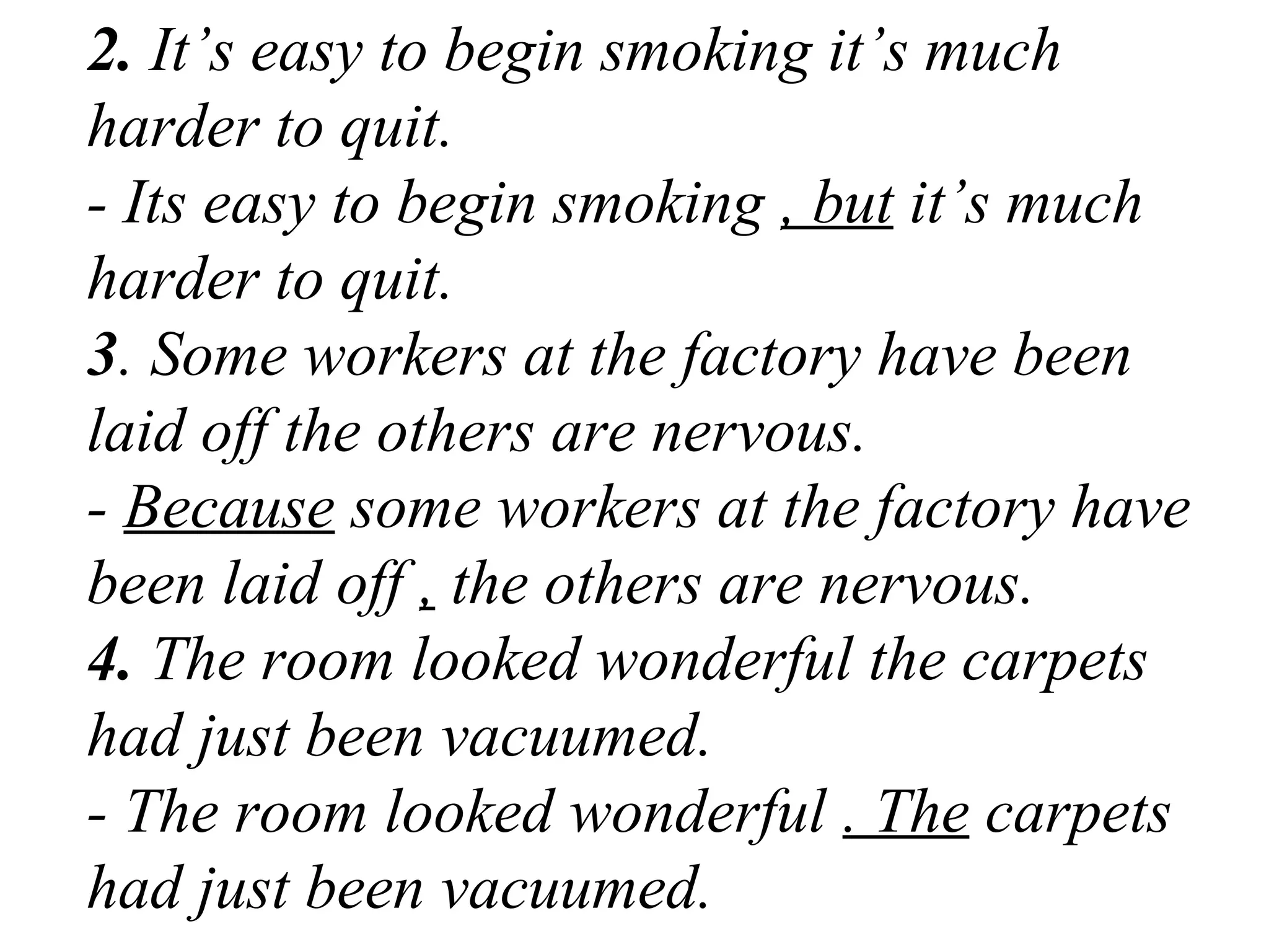 2. It’s easy to begin smoking it’s much
harder to quit.
- Its easy to begin smoking , but it’s much
harder to quit.
3. Some workers at the factory have been
laid off the others are nervous.
- Because some workers at the factory have
been laid off , the others are nervous.
4. The room looked wonderful the carpets
had just been vacuumed.
- The room looked wonderful . The carpets
had just been vacuumed.
 