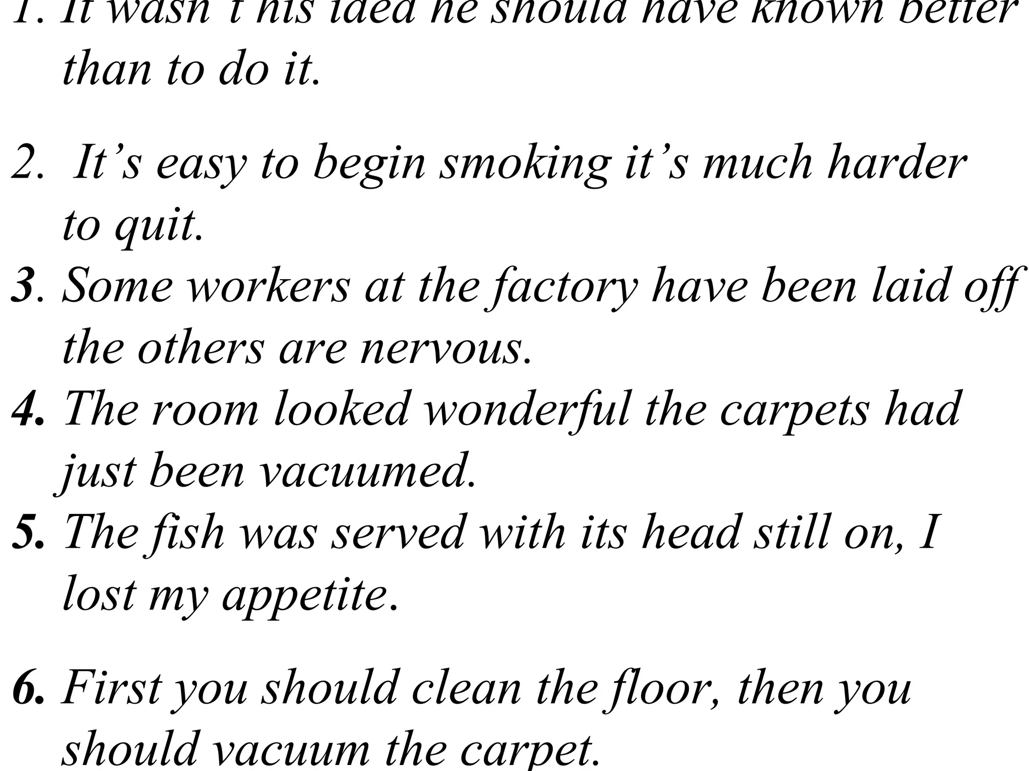 1. It wasn’t his idea he should have known better
than to do it.
2. It’s easy to begin smoking it’s much harder
to quit.
3. Some workers at the factory have been laid off
the others are nervous.
4. The room looked wonderful the carpets had
just been vacuumed.
5. The fish was served with its head still on, I
lost my appetite.
6. First you should clean the floor, then you
should vacuum the carpet.
 