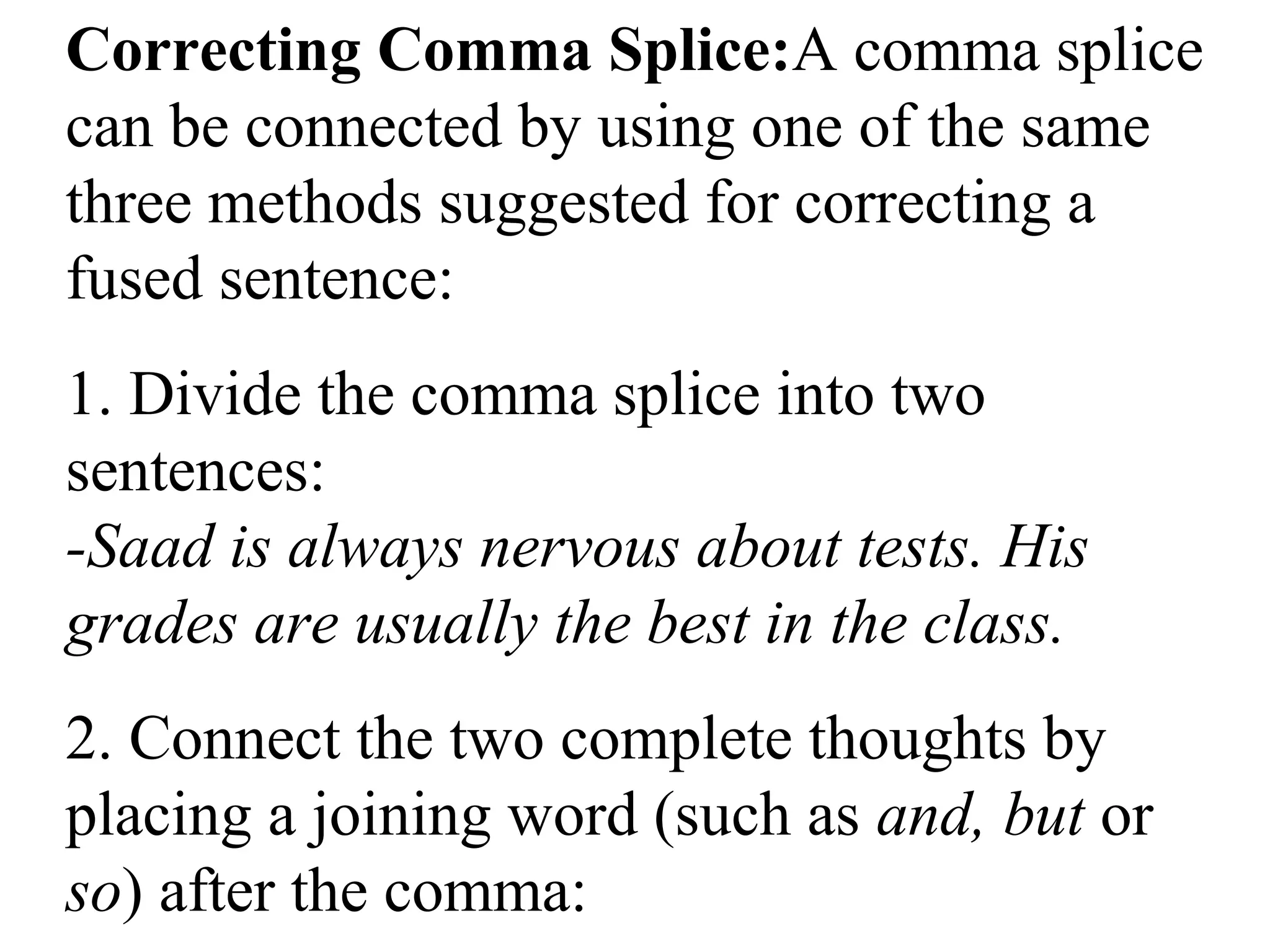 Correcting Comma Splice:A comma splice
can be connected by using one of the same
three methods suggested for correcting a
fused sentence:
1. Divide the comma splice into two
sentences:
-Saad is always nervous about tests. His
grades are usually the best in the class.
2. Connect the two complete thoughts by
placing a joining word (such as and, but or
so) after the comma:
 