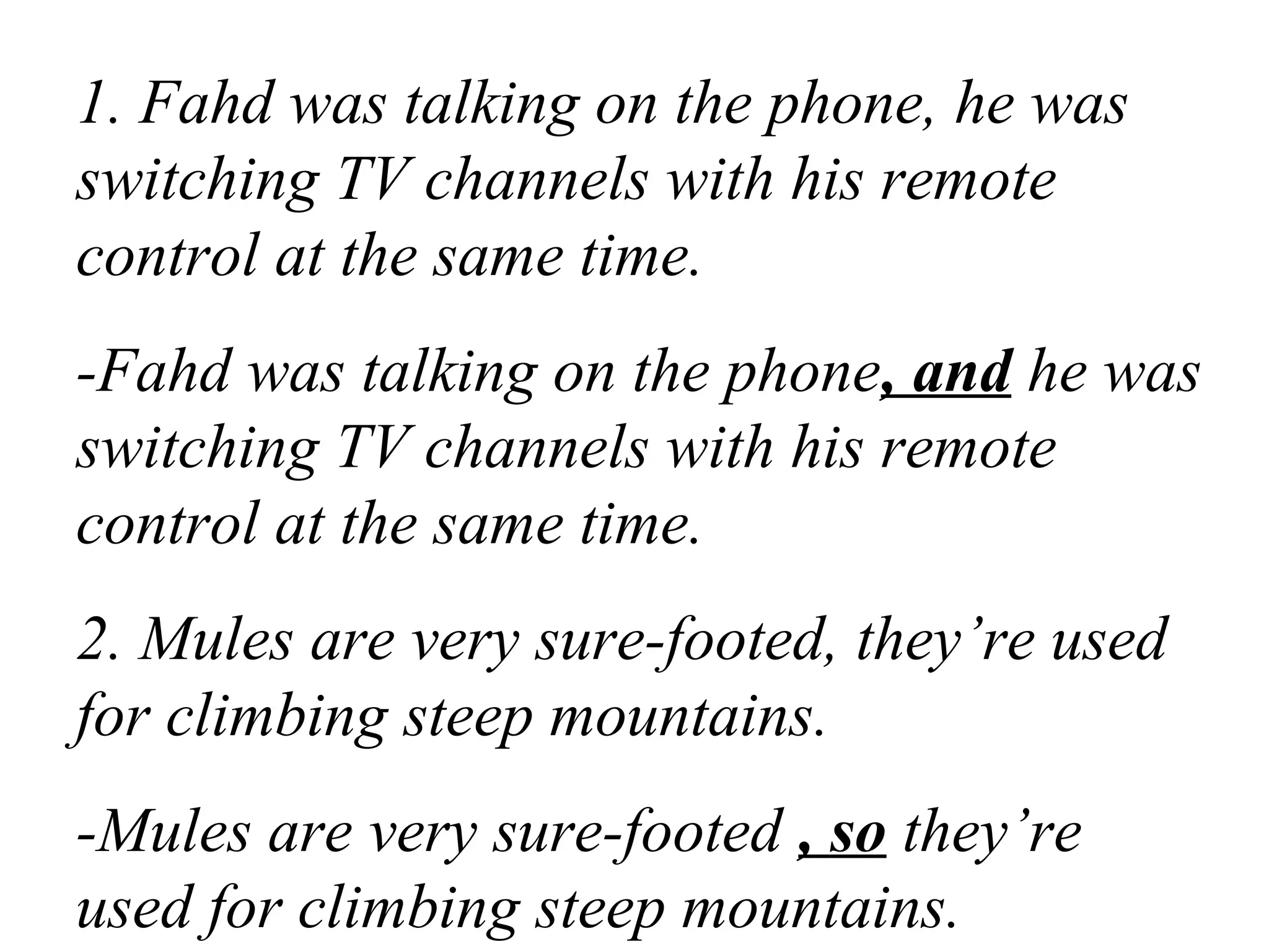 1. Fahd was talking on the phone, he was
switching TV channels with his remote
control at the same time.
-Fahd was talking on the phone, and he was
switching TV channels with his remote
control at the same time.
2. Mules are very sure-footed, they’re used
for climbing steep mountains.
-Mules are very sure-footed , so they’re
used for climbing steep mountains.
 