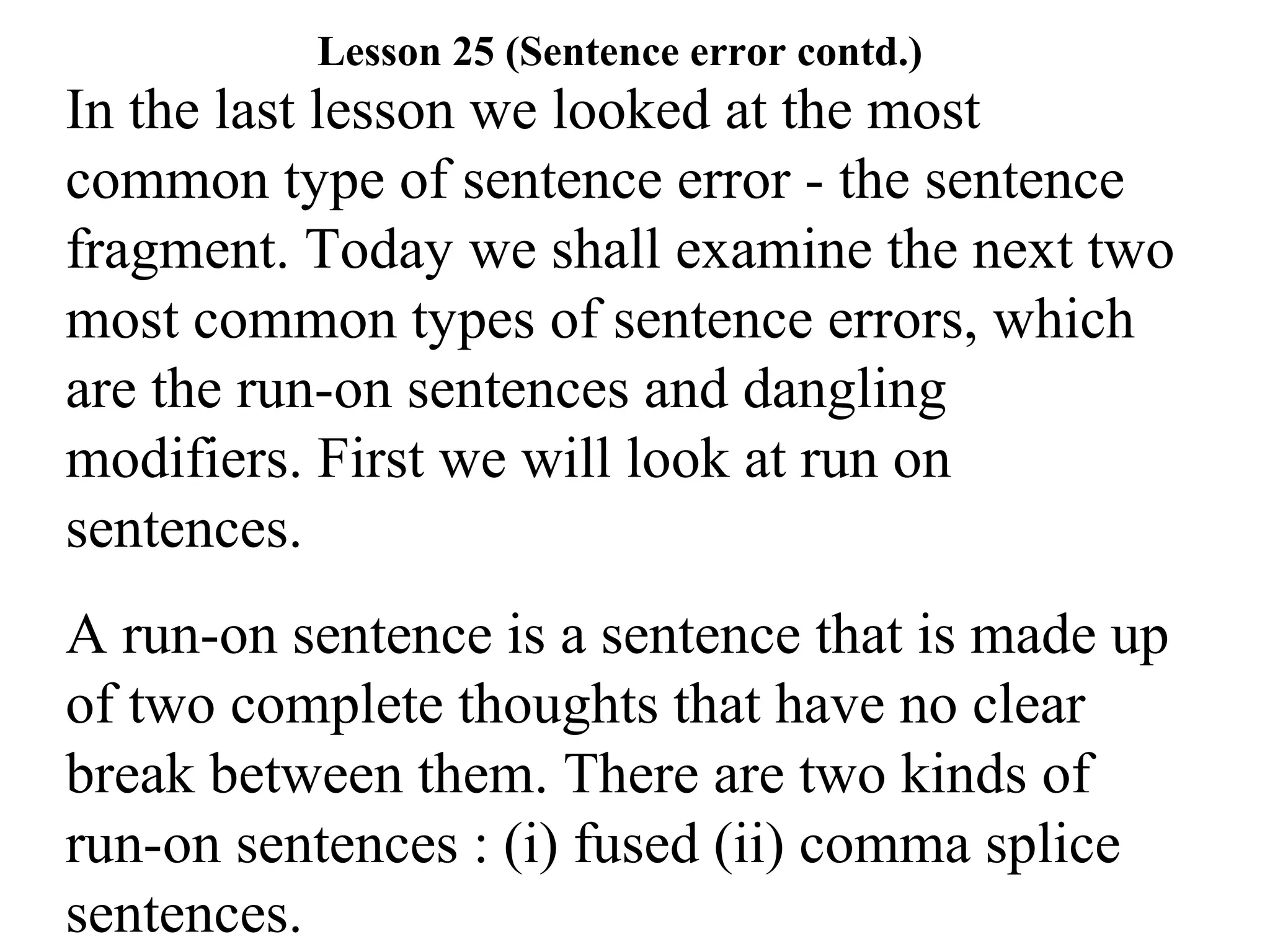 In the last lesson we looked at the most
common type of sentence error - the sentence
fragment. Today we shall examine the next two
most common types of sentence errors, which
are the run-on sentences and dangling
modifiers. First we will look at run on
sentences.
A run-on sentence is a sentence that is made up
of two complete thoughts that have no clear
break between them. There are two kinds of
run-on sentences : (i) fused (ii) comma splice
sentences.
Lesson 25 (Sentence error contd.)
 