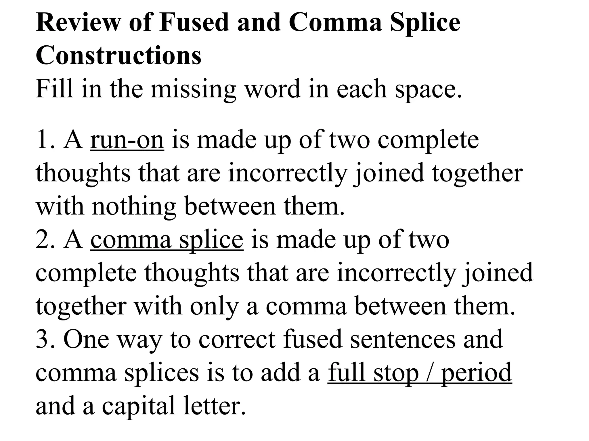 Review of Fused and Comma Splice
Constructions
Fill in the missing word in each space.
1. A run-on is made up of two complete
thoughts that are incorrectly joined together
with nothing between them.
2. A comma splice is made up of two
complete thoughts that are incorrectly joined
together with only a comma between them.
3. One way to correct fused sentences and
comma splices is to add a full stop / period
and a capital letter.
 
