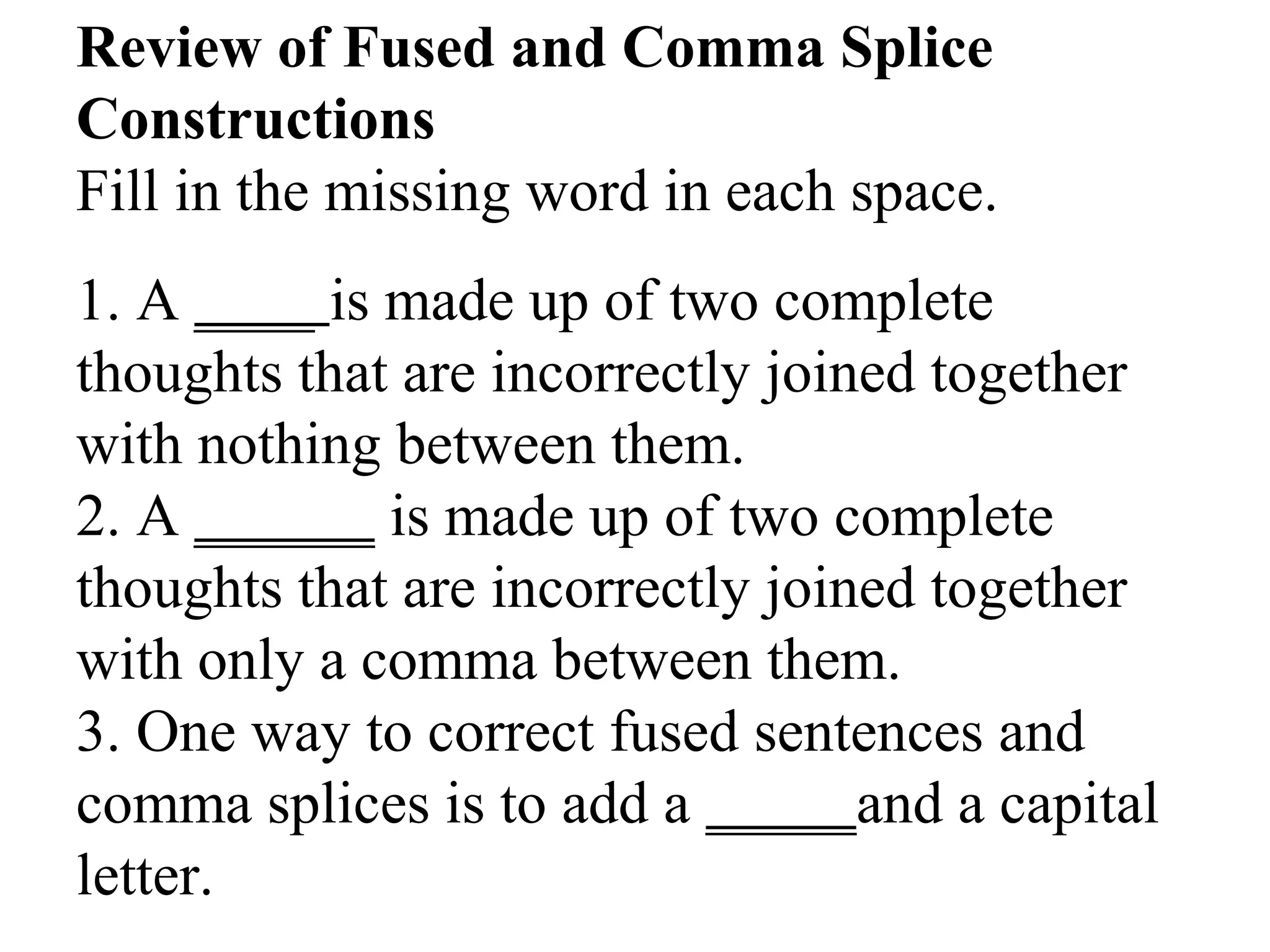 Review of Fused and Comma Splice
Constructions
Fill in the missing word in each space.
1. A ____ is made up of two complete
thoughts that are incorrectly joined together
with nothing between them.
2. A ______ is made up of two complete
thoughts that are incorrectly joined together
with only a comma between them.
3. One way to correct fused sentences and
comma splices is to add a _____and a capital
letter.
 