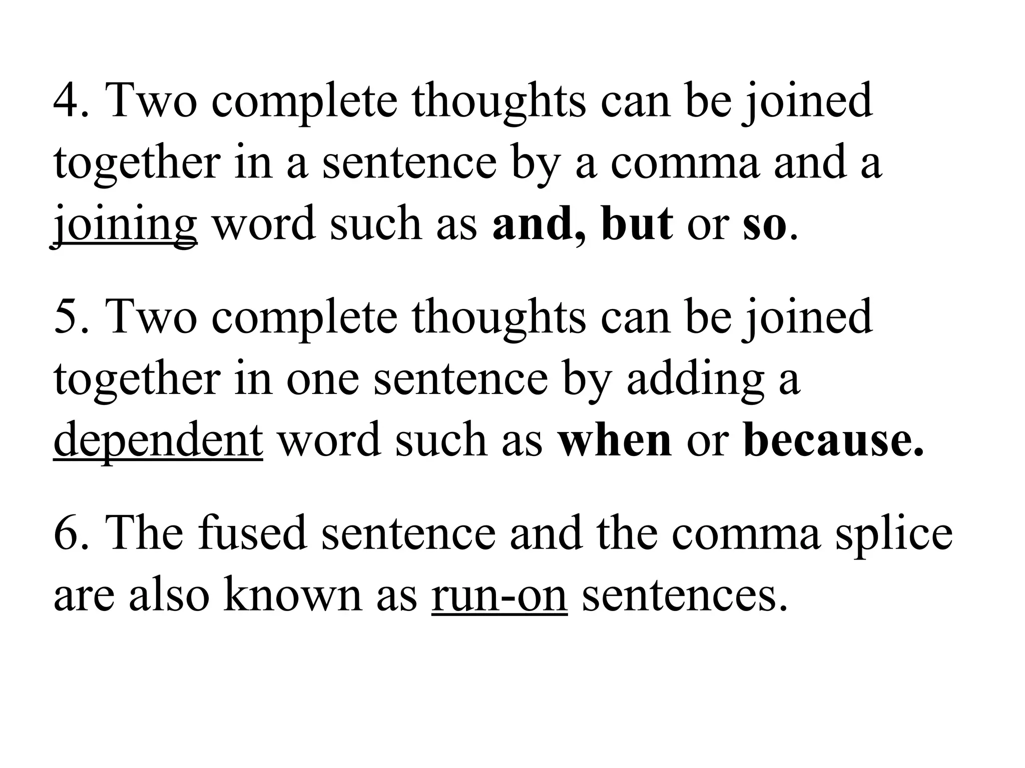 4. Two complete thoughts can be joined
together in a sentence by a comma and a
joining word such as and, but or so.
5. Two complete thoughts can be joined
together in one sentence by adding a
dependent word such as when or because.
6. The fused sentence and the comma splice
are also known as run-on sentences.
 