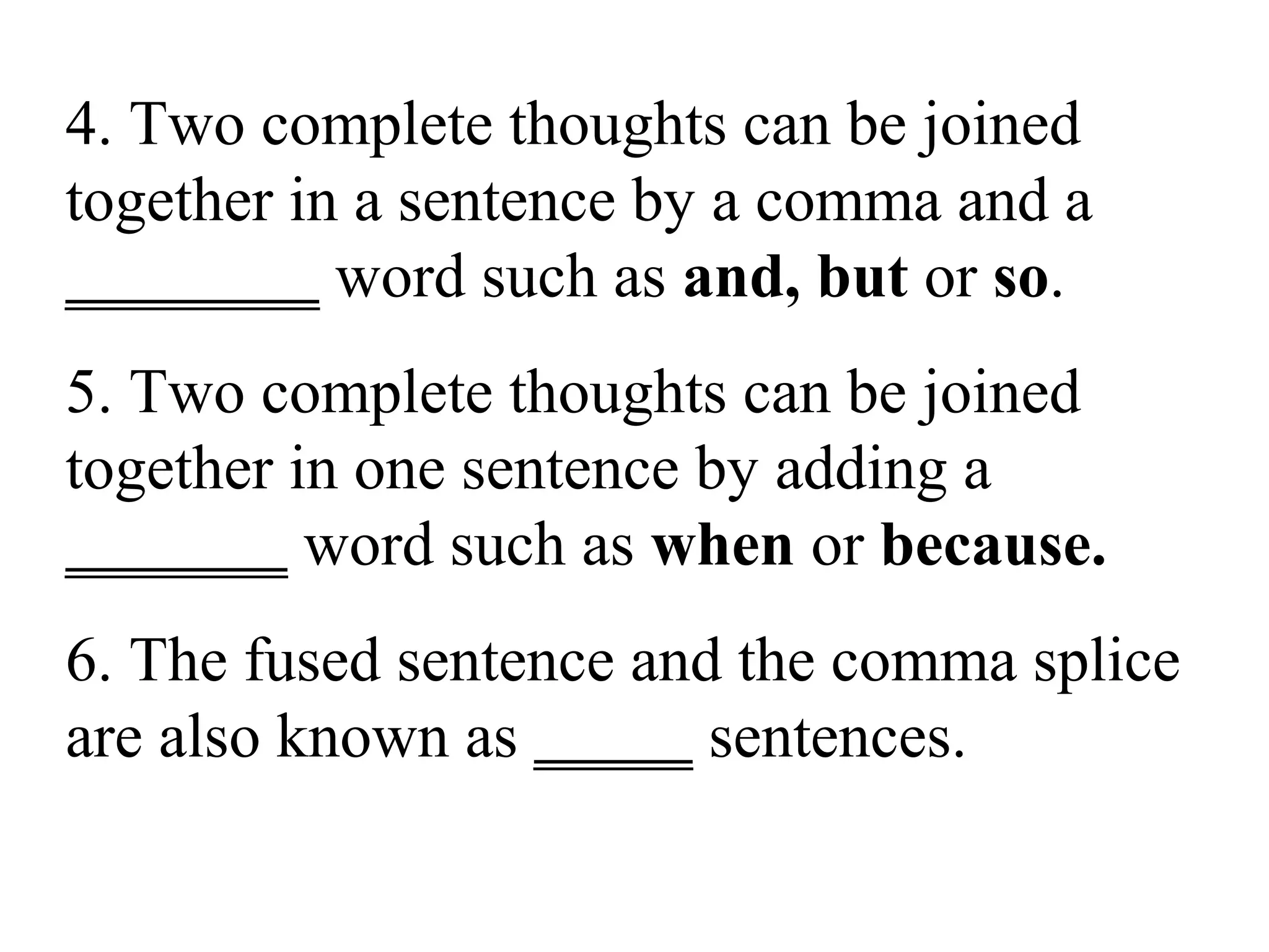 4. Two complete thoughts can be joined
together in a sentence by a comma and a
________ word such as and, but or so.
5. Two complete thoughts can be joined
together in one sentence by adding a
_______ word such as when or because.
6. The fused sentence and the comma splice
are also known as _____ sentences.
 