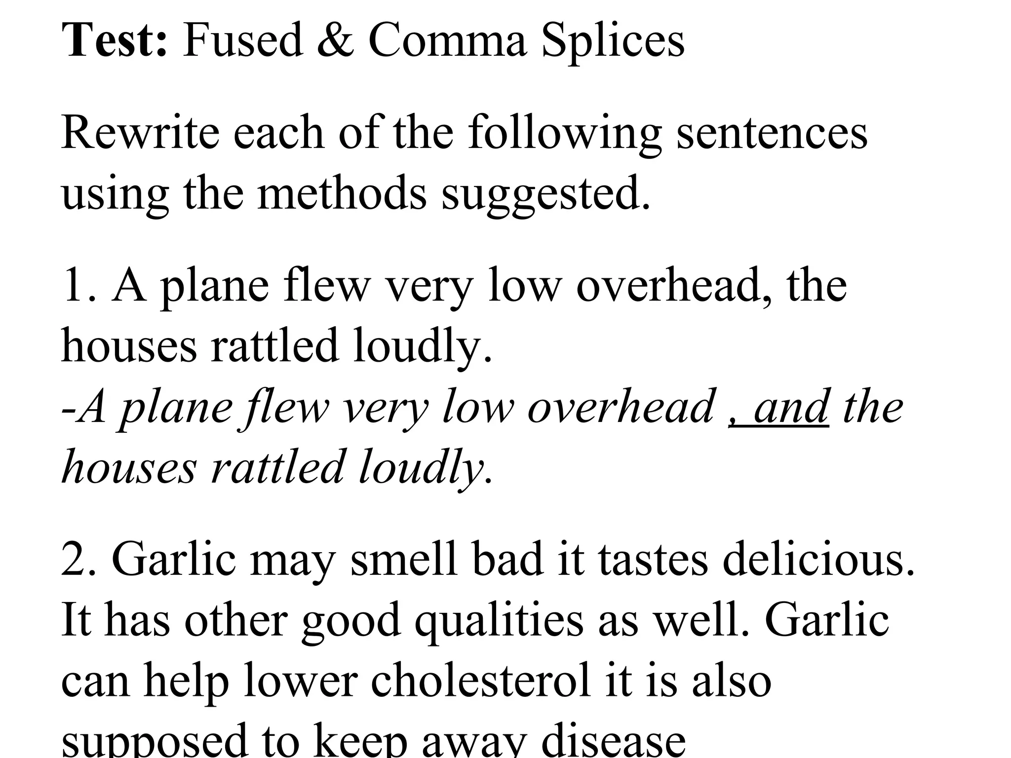 Test: Fused & Comma Splices
Rewrite each of the following sentences
using the methods suggested.
1. A plane flew very low overhead, the
houses rattled loudly.
-A plane flew very low overhead , and the
houses rattled loudly.
2. Garlic may smell bad it tastes delicious.
It has other good qualities as well. Garlic
can help lower cholesterol it is also
supposed to keep away disease.
 