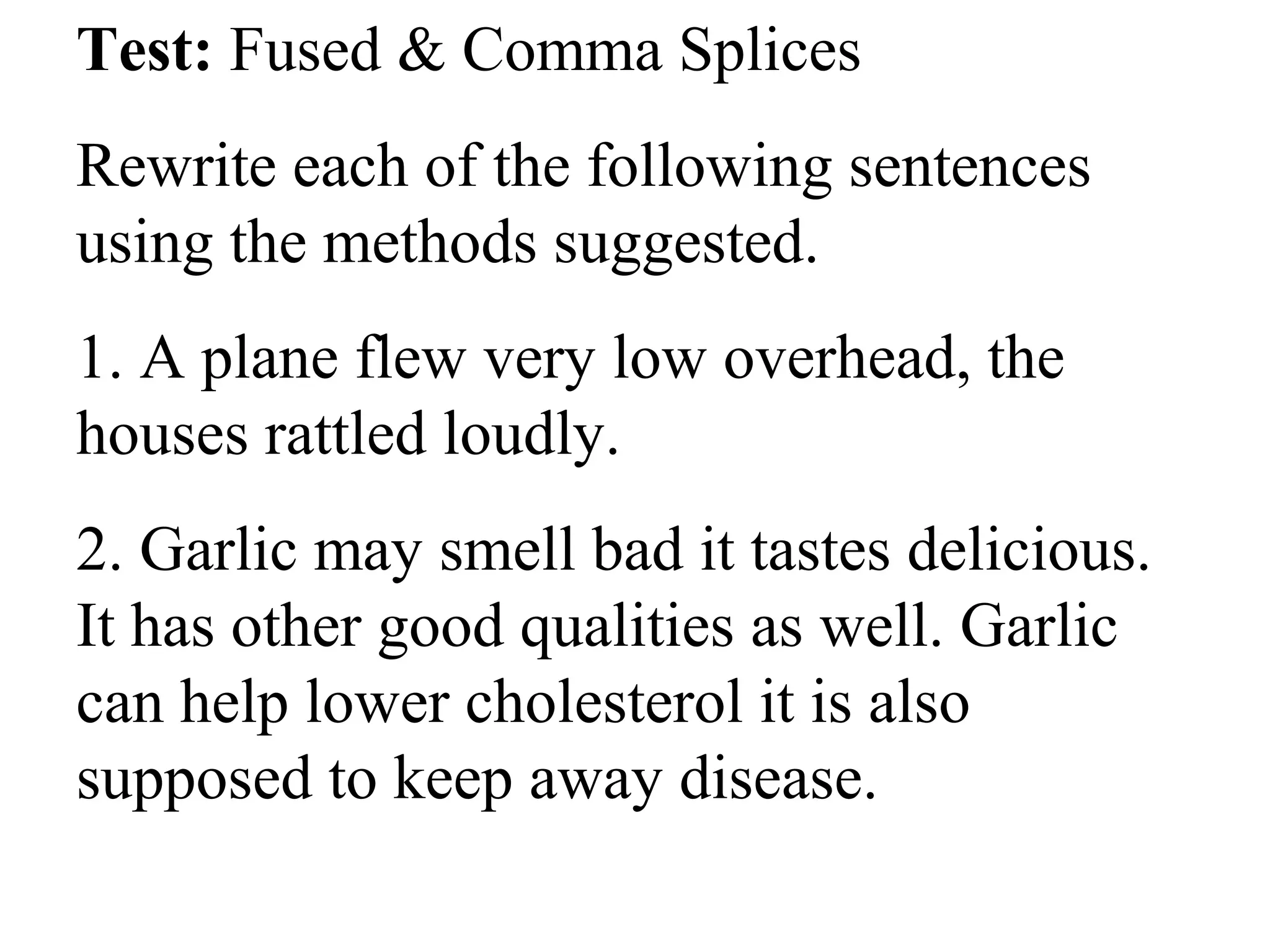 Test: Fused & Comma Splices
Rewrite each of the following sentences
using the methods suggested.
1. A plane flew very low overhead, the
houses rattled loudly.
2. Garlic may smell bad it tastes delicious.
It has other good qualities as well. Garlic
can help lower cholesterol it is also
supposed to keep away disease.
 