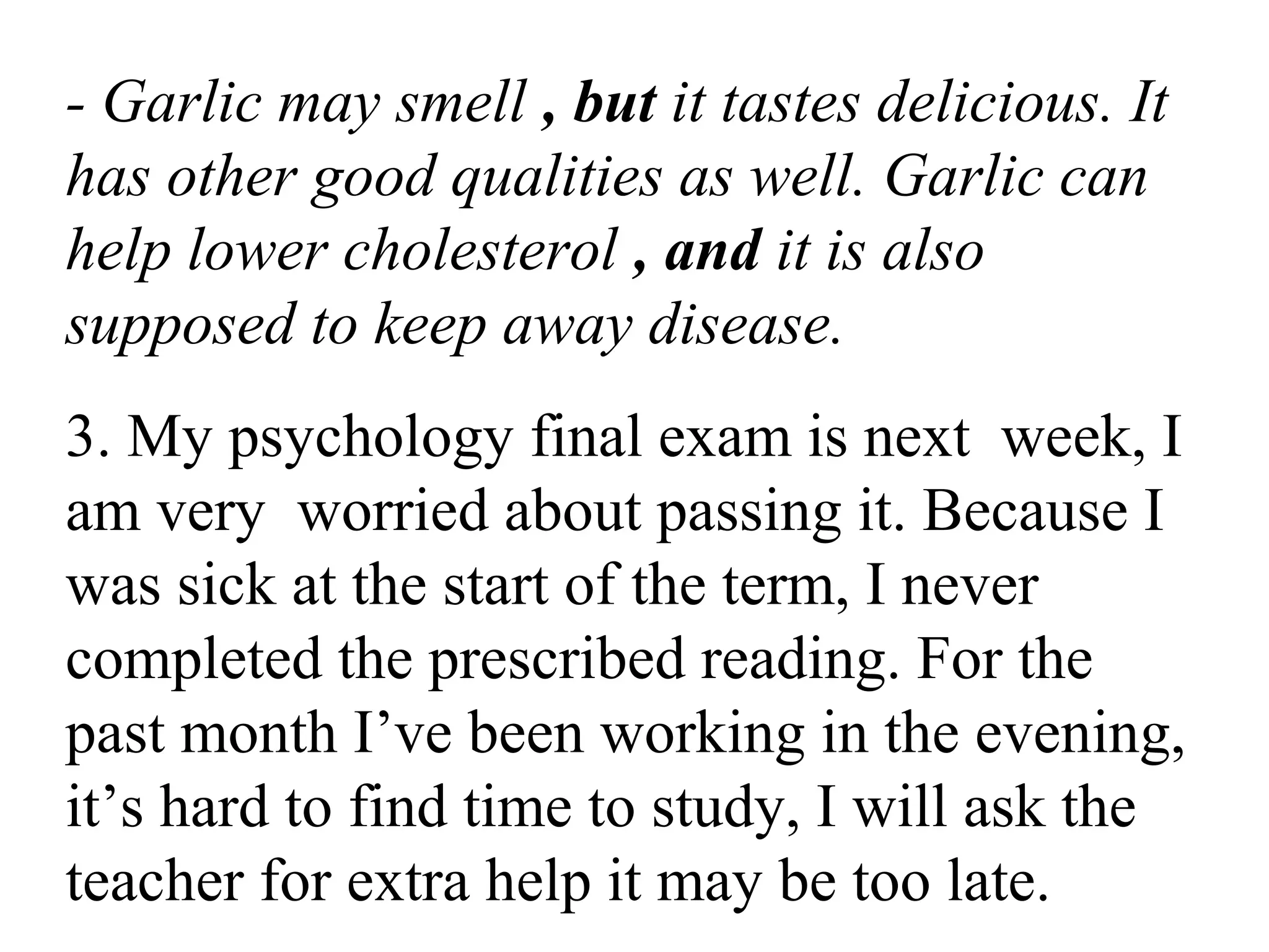 - Garlic may smell , but it tastes delicious. It
has other good qualities as well. Garlic can
help lower cholesterol , and it is also
supposed to keep away disease.
3. My psychology final exam is next week, I
am very worried about passing it. Because I
was sick at the start of the term, I never
completed the prescribed reading. For the
past month I’ve been working in the evening,
it’s hard to find time to study, I will ask the
teacher for extra help it may be too late.
 