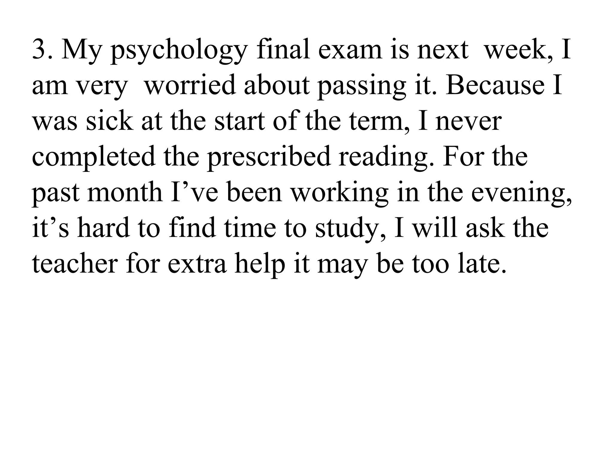 3. My psychology final exam is next week, I
am very worried about passing it. Because I
was sick at the start of the term, I never
completed the prescribed reading. For the
past month I’ve been working in the evening,
it’s hard to find time to study, I will ask the
teacher for extra help it may be too late.
 